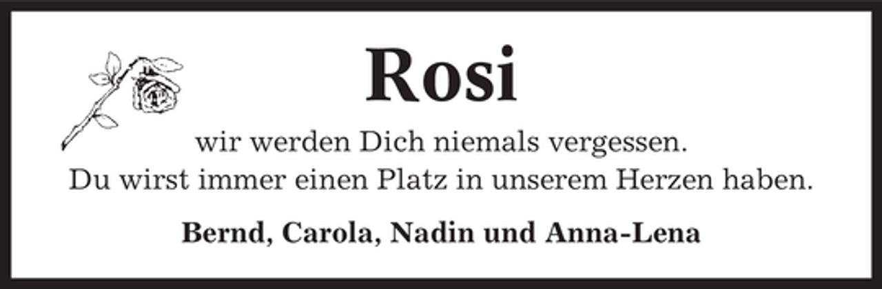 <p>Rosi<br />wir werden Dich niemals vergessen.<br />Du wirst immer einen Platz in unserem Herzen haben.<br />Bernd, Carola, Nadin und Anna-Lena</p>