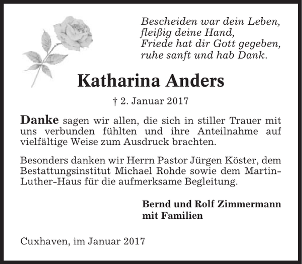 <p>Bescheiden war dein Leben,<br />fleißig deine Hand,<br />Friede hat dir Gott gegeben,<br />ruhe sanft und hab Dank.</p><p>Katharina Anders<br />† 2. Januar 2017</p><p>Danke</p><p>sagen wir allen, die sich in stiller Trauer mit<br />uns verbunden fühlten und ihre Anteilnahme auf<br />vielfältige Weise zum Ausdruck brachten.<br />Besonders danken wir Herrn Pastor Jürgen Köster, dem<br />Bestattungsinstitut Michael Rohde sowie dem MartinLuther-Haus für die aufmerksame Begleitung.<br />Bernd und Rolf Zimmermann<br />mit Familien<br />Cuxhaven, im Januar 2017</p>