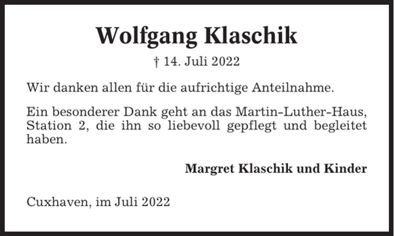 <p>Wolfgang Klaschik<br />† 14. Juli 2022<br />Wir danken allen für die aufrichtige Anteilnahme.<br />Ein besonderer Dank geht an das Martin-Luther-Haus,<br />Station 2, die ihn so liebevoll gepflegt und begleitet<br />haben.<br />Margret Klaschik und Kinder<br />Cuxhaven, im Juli 2022</p>