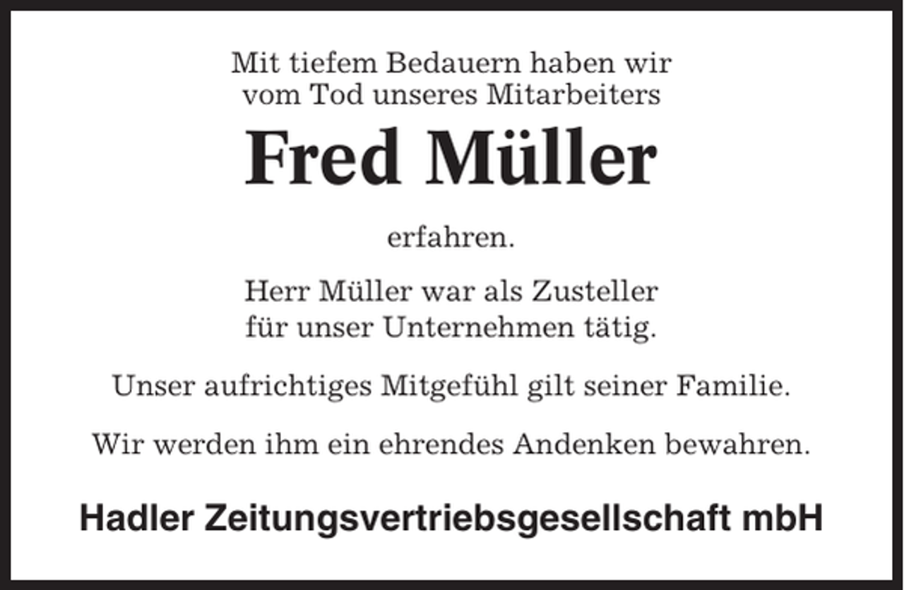 <p>Mit tiefem Bedauern haben wir<br />vom Tod unseres Mitarbeiters</p><p>Fred Müller<br />erfahren.<br />Herr Müller war als Zusteller<br />für unser Unternehmen tätig.<br />Unser aufrichtiges Mitgefühl gilt seiner Familie.<br />Wir werden ihm ein ehrendes Andenken bewahren.</p><p>Hadler Zeitungsvertriebsgesellschaft mbH</p>