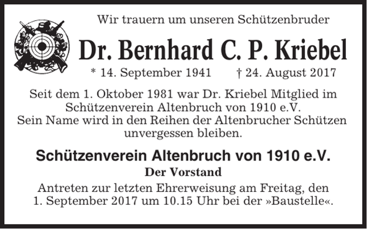 <p>Wir trauern um unseren Schützenbruder</p><p>Dr. Bernhard C. P. Kriebel<br />* 14. September 1941</p><p>† 24. August 2017</p><p>Seit dem 1. Oktober 1981 war Dr. Kriebel Mitglied im<br />Schützenverein Altenbruch von 1910 e.V.<br />Sein Name wird in den Reihen der Altenbrucher Schützen<br />unvergessen bleiben.</p><p>Schützenverein Altenbruch von 1910 e.V.<br />Der Vorstand<br />Antreten zur letzten Ehrerweisung am Freitag, den<br />1. September 2017 um 10.15 Uhr bei der »Baustelle«.</p>