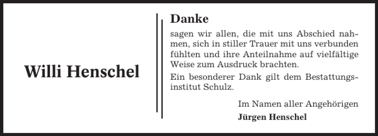 <p>Danke</p><p>Willi Henschel</p><p>sagen wir allen, die mit uns Abschied nahmen, sich in stiller Trauer mit uns verbunden<br />fühlten und ihre Anteilnahme auf vielfältige<br />Weise zum Ausdruck brachten.<br />Ein besonderer Dank gilt dem Bestattungsinstitut Schulz.<br />Im Namen aller Angehörigen<br />Jürgen Henschel</p>