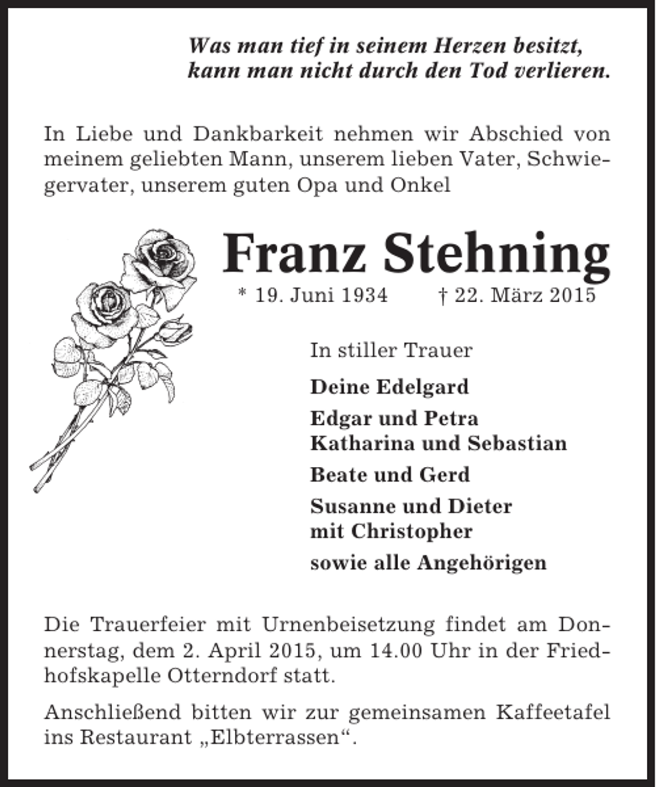 <p>Was man tief in seinem Herzen besitzt,<br />kann man nicht durch den Tod verlieren.<br />In Liebe und Dankbarkeit nehmen wir Abschied von<br />meinem geliebten Mann, unserem lieben Vater, Schwiegervater, unserem guten Opa und Onkel</p><p>Franz Stehning<br />* 19. Juni 1934</p><p>† 22. März 2015</p><p>In stiller Trauer<br />Deine Edelgard<br />Edgar und Petra<br />Katharina und Sebastian<br />Beate und Gerd<br />Susanne und Dieter<br />mit Christopher<br />sowie alle Angehörigen<br />Die Trauerfeier mit Urnenbeisetzung findet am Donnerstag, dem 2. April 2015, um 14.00 Uhr in der Friedhofskapelle Otterndorf statt.<br />Anschließend bitten wir zur gemeinsamen Kaffeetafel<br />ins Restaurant „Elbterrassen“.</p>