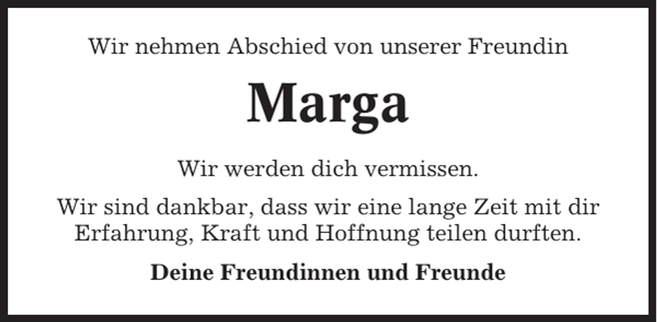 <p>Wir nehmen Abschied von unserer Freundin</p><p>Marga<br />Wir werden dich vermissen.<br />Wir sind dankbar, dass wir eine lange Zeit mit dir<br />Erfahrung, Kraft und Hoffnung teilen durften.<br />Deine Freundinnen und Freunde</p>