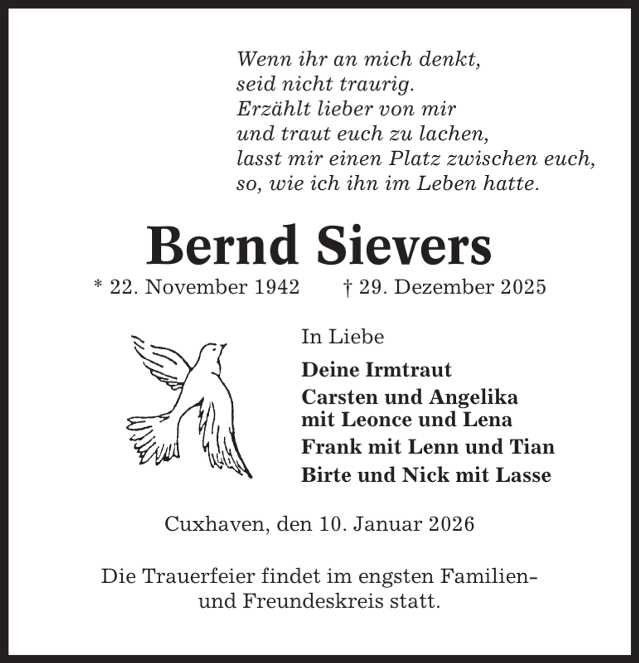 <p>Wenn ihr an mich denkt,<br />seid nicht traurig.<br />Erzählt lieber von mir<br />und traut euch zu lachen,<br />lasst mir einen Platz zwischen euch,<br />so, wie ich ihn im Leben hatte.</p><p>Bernd Sievers<br />* 22. November 1942</p><p>† 29. Dezember 2025<br />In Liebe<br />Deine Irmtraut<br />Carsten und Angelika<br />mit Leonce und Lena<br />Frank mit Lenn und Tian<br />Birte und Nick mit Lasse</p><p>Cuxhaven, den 10. Januar 2026<br />Die Trauerfeier findet im engsten Familienund Freundeskreis statt.</p>