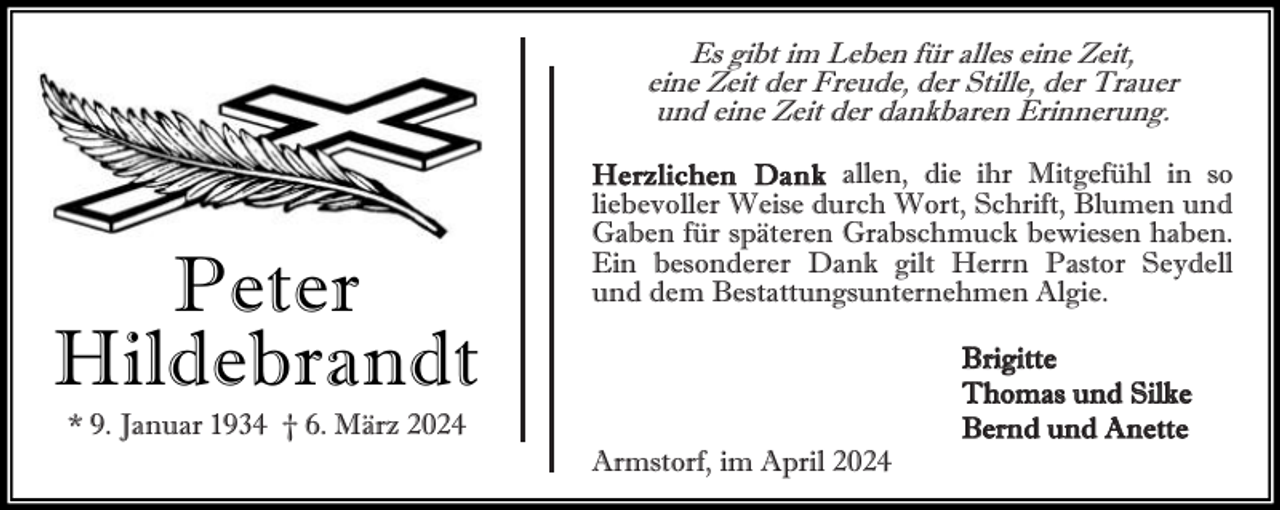 <p>Es gibt im Leben für alles eine Zeit,<br />eine Zeit der Freude, der Stille, der Trauer<br />und eine Zeit der dankbaren Erinnerung.</p><p>Peter<br />Hildebrandt<br />* 9. Januar 1934 † 6. März 2024</p><p>He rz lic hen Da nk allen, die ihr Mitgefühl in so<br />liebevoller Weise durch Wort, Schrift, Blumen und<br />Gaben für späteren Grabschmuck bewiesen haben.<br />Ein besonderer Dank gilt Herrn Pastor Seydell<br />und dem Bestattungsunternehmen Algie.</p><p>Armstorf, im April 2024</p><p>Brigitte<br />Thomas und Silke<br />Bernd und Anette</p>