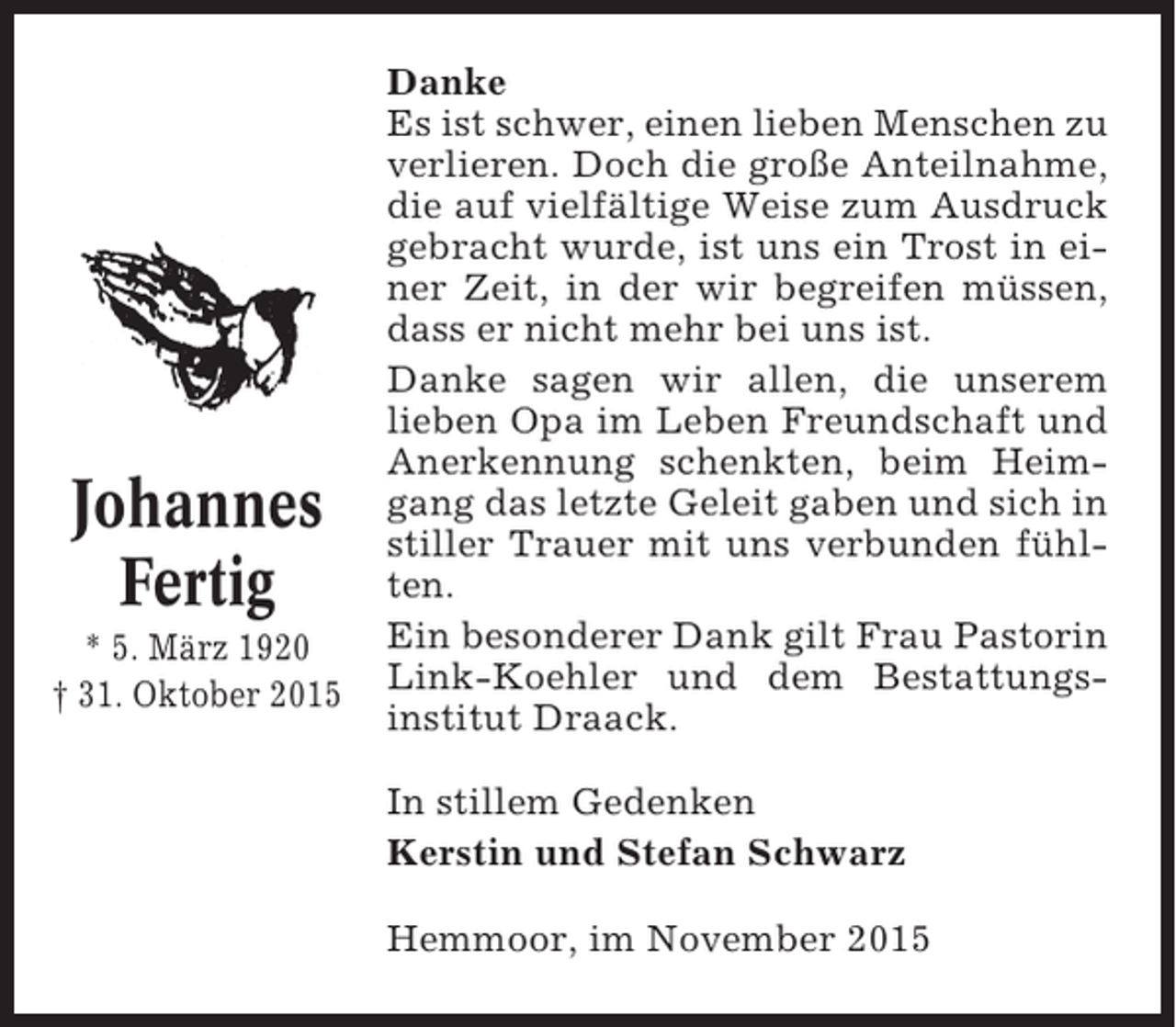 <p>Johannes<br />Fertig<br />* 5. März 1920<br />† 31. Oktober 2015</p><p>Danke<br />Es ist schwer, einen lieben Menschen zu<br />verlieren. Doch die große Anteilnahme,<br />die auf vielfältige Weise zum Ausdruck<br />gebracht wurde, ist uns ein Trost in einer Zeit, in der wir begreifen müssen,<br />dass er nicht mehr bei uns ist.<br />Danke sagen wir allen, die unserem<br />lieben Opa im Leben Freundschaft und<br />Anerkennung schenkten, beim Heimgang das letzte Geleit gaben und sich in<br />stiller Trauer mit uns verbunden fühlten.<br />Ein besonderer Dank gilt Frau Pastorin<br />Link-Koehler und dem Bestattungsinstitut Draack.<br />In stillem Gedenken<br />Kerstin und Stefan Schwarz<br />Hemmoor, im November 2015</p>