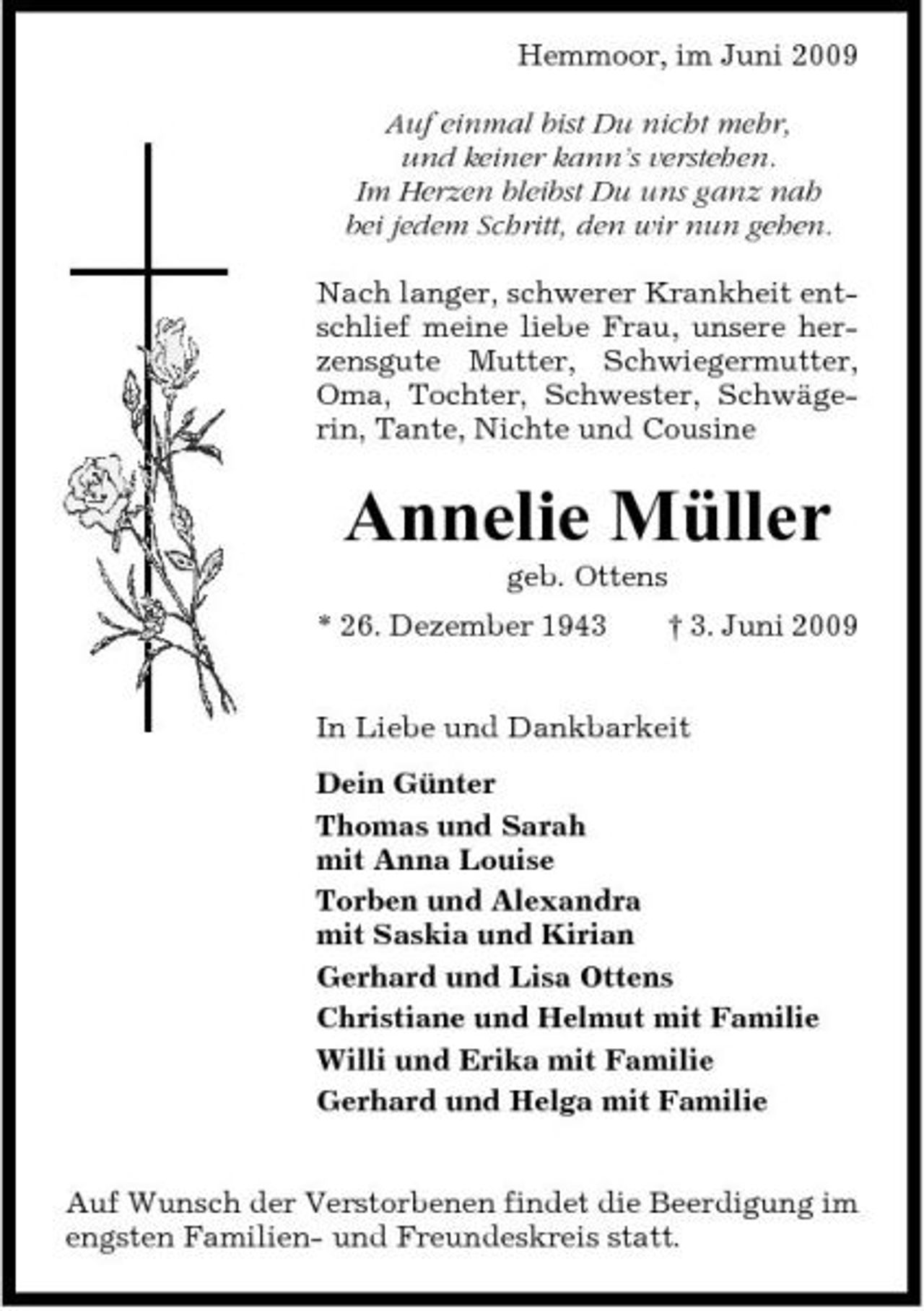 <p>Hemmoor, im Juni 2009 Auf einmal bist Du nicht mehr, und keiner kann’s verstehen. Im Herzen bleibst Du uns ganz nah bei jedem Schritt, den wir nun gehen. Nach langer, schwerer Krankheit entschlief meine liebe Frau, unsere herzensgute Mutter, Schwiegermutter, Oma, Tochter, Schwester, Schwägerin, Tante, Nichte und Cousine</p><p>Annelie Müller<br />geb. Ottens * 26. Dezember 1943 † 3. Juni 2009 In Liebe und Dankbarkeit Dein Günter Thomas und Sarah mit Anna Louise Torben und Alexandra mit Saskia und Kirian Gerhard und Lisa Ottens Christiane und Helmut mit Familie Willi und Erika mit Familie Gerhard und Helga mit Familie Auf Wunsch der Verstorbenen findet die Beerdigung im engsten Familien- und Freundeskreis statt.</p>