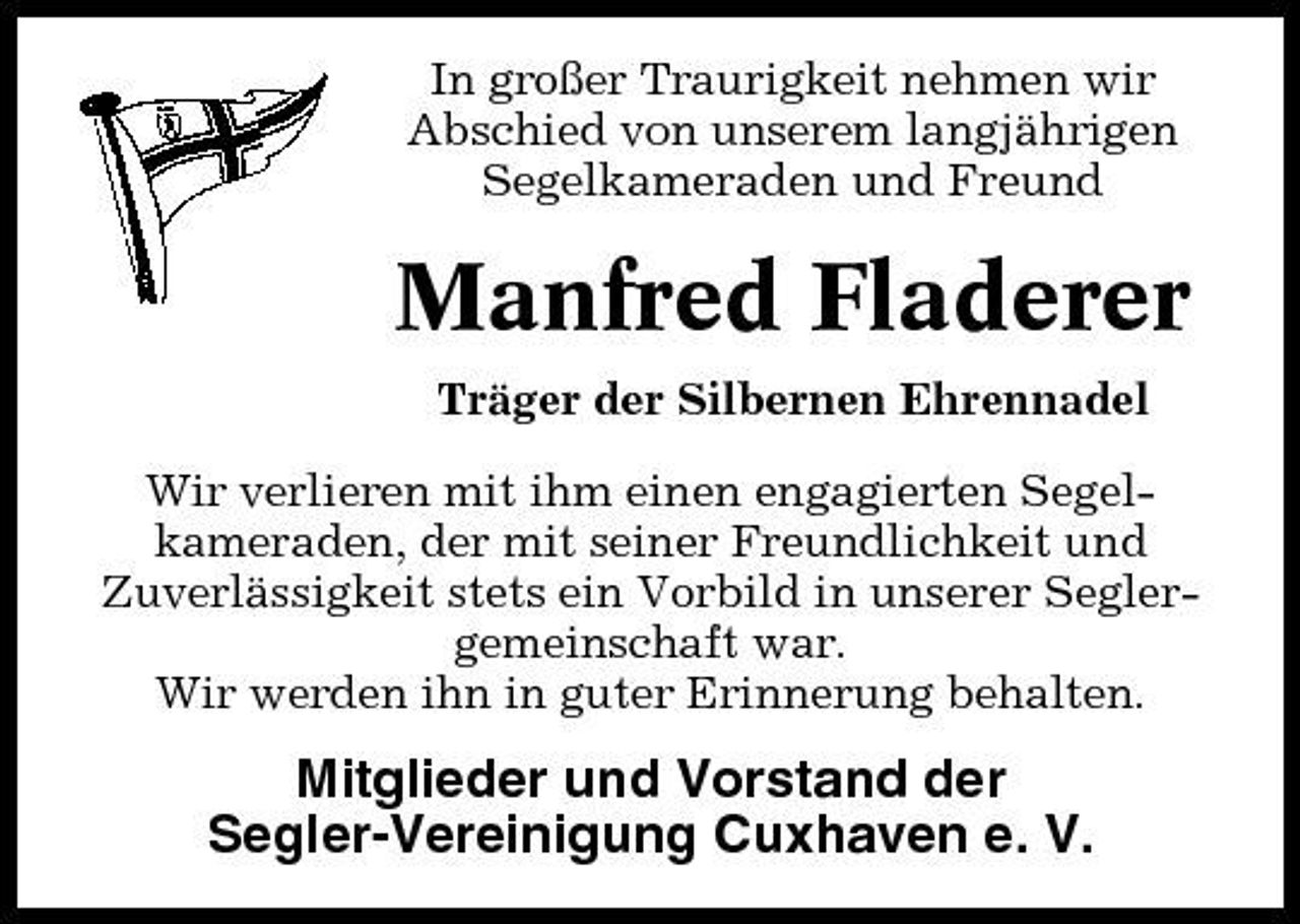<p>In großer Traurigkeit nehmen wir Abschied von unserem langjährigen Segelkameraden und Freund</p><p>Manfred Fladerer<br />Träger der Silbernen Ehrennadel Wir verlieren mit ihm einen engagierten Segelkameraden, der mit seiner Freundlichkeit und Zuverlässigkeit stets ein Vorbild in unserer Seglergemeinschaft war. Wir werden ihn in guter Erinnerung behalten.</p><p>Mitglieder und Vorstand der Segler-Vereinigung Cuxhaven e. V.</p>