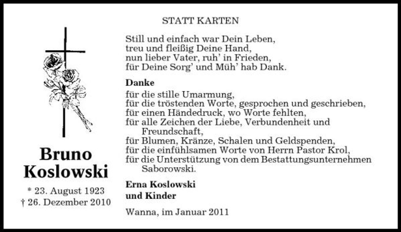 <p>STATT KARTEN Still und einfach war Dein Leben, treu und fleißig Deine Hand, nun lieber Vater, ruh’ in Frieden, für Deine Sorg’ und Müh’ hab Dank. Danke für die stille Umarmung, für die tröstenden Worte, gesprochen und geschrieben, für einen Händedruck, wo Worte fehlten, für alle Zeichen der Liebe, Verbundenheit und Freundschaft, für Blumen, Kränze, Schalen und Geldspenden, für die einfühlsamen Worte von Herrn Pastor Krol, für die Unterstützung von dem Bestattungsunternehmen Saborowski. Erna Koslowski und Kinder Wanna, im Januar 2011</p><p>Bruno Koslowski<br />* 23. August 1923 † 26. Dezember 2010</p>