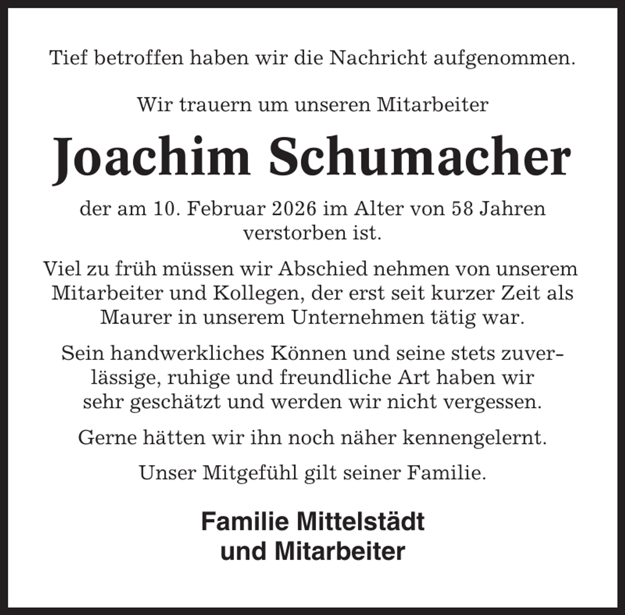 <p>Tief betroffen haben wir die Nachricht aufgenommen.<br />Wir trauern um unseren Mitarbeiter</p><p>Joachim Schumacher<br />der am 10. Februar 2026 im Alter von 58 Jahren<br />verstorben ist.<br />Viel zu früh müssen wir Abschied nehmen von unserem<br />Mitarbeiter und Kollegen, der erst seit kurzer Zeit als<br />Maurer in unserem Unternehmen tätig war.<br />Sein handwerkliches Können und seine stets zuverlässige, ruhige und freundliche Art haben wir<br />sehr geschätzt und werden wir nicht vergessen.<br />Gerne hätten wir ihn noch näher kennengelernt.<br />Unser Mitgefühl gilt seiner Familie.</p><p>Familie Mittelstädt<br />und Mitarbeiter</p>