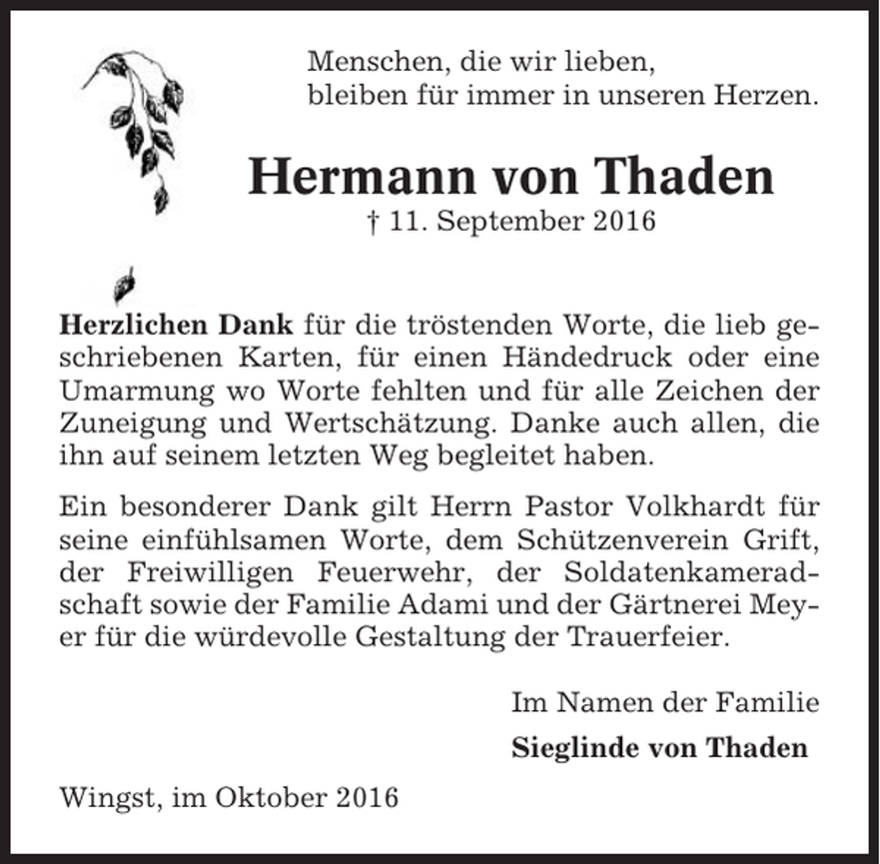 <p>Menschen, die wir lieben,<br />bleiben für immer in unseren Herzen.</p><p>Hermann von Thaden<br />† 11. September 2016</p><p>Herzlichen Dank für die tröstenden Worte, die lieb geschriebenen Karten, für einen Händedruck oder eine<br />Umarmung wo Worte fehlten und für alle Zeichen der<br />Zuneigung und Wertschätzung. Danke auch allen, die<br />ihn auf seinem letzten Weg begleitet haben.<br />Ein besonderer Dank gilt Herrn Pastor Volkhardt für<br />seine einfühlsamen Worte, dem Schützenverein Grift,<br />der Freiwilligen Feuerwehr, der Soldatenkameradschaft sowie der Familie Adami und der Gärtnerei Meyer für die würdevolle Gestaltung der Trauerfeier.<br />Im Namen der Familie<br />Sieglinde von Thaden<br />Wingst, im Oktober 2016</p>