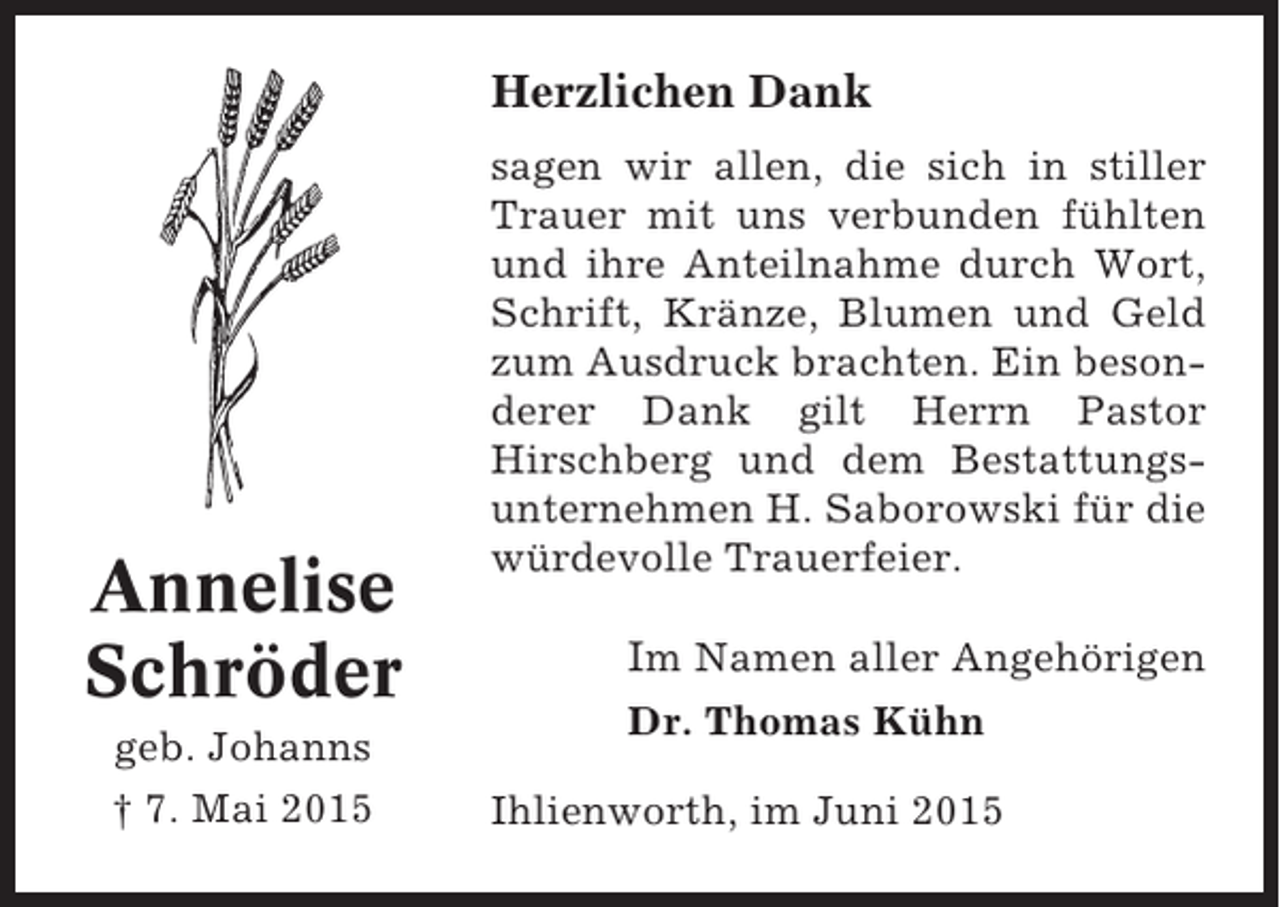 <p>Herzlichen Dank</p><p>Annelise<br />Schröder<br />geb. Johanns<br />† 7. Mai 2015</p><p>sagen wir allen, die sich in stiller<br />Trauer mit uns verbunden fühlten<br />und ihre Anteilnahme durch Wort,<br />Schrift, Kränze, Blumen und Geld<br />zum Ausdruck brachten. Ein besonderer Dank gilt Herrn Pastor<br />Hirschberg und dem Bestattungsunternehmen H. Saborowski für die<br />würdevolle Trauerfeier.</p><p>Im Namen aller Angehörigen<br />Dr. Thomas Kühn<br />Ihlienworth, im Juni 2015</p>