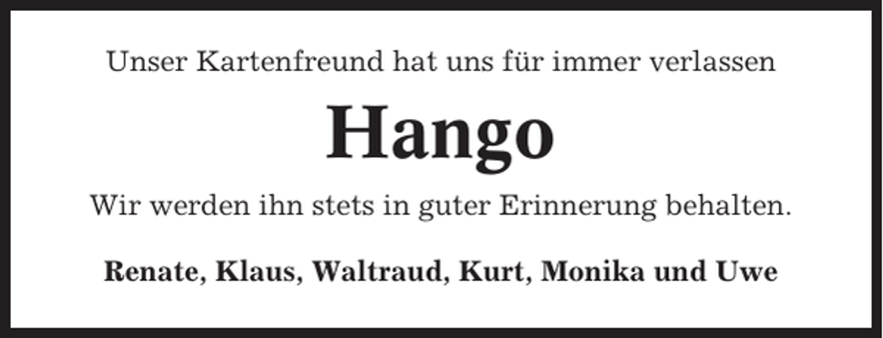 <p>Unser Kartenfreund hat uns für immer verlassen</p><p>Hango<br />Wir werden ihn stets in guter Erinnerung behalten.<br />Renate, Klaus, Waltraud, Kurt, Monika und Uwe</p>