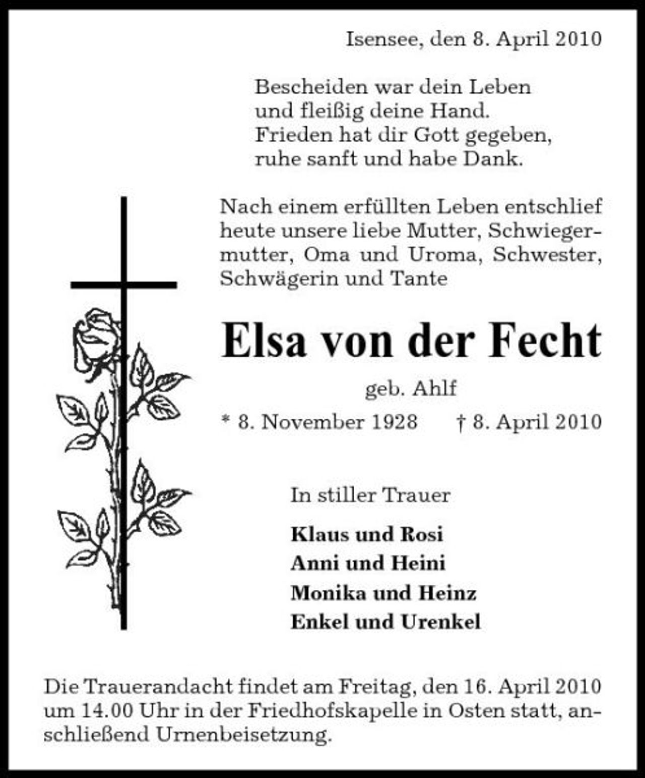 <p>Isensee, den 8. April 2010 Bescheiden war dein Leben und fleißig deine Hand. Frieden hat dir Gott gegeben, ruhe sanft und habe Dank. Nach einem erfüllten Leben entschlief heute unsere liebe Mutter, Schwiegermutter, Oma und Uroma, Schwester, Schwägerin und Tante</p><p>Elsa von der Fecht<br />geb. Ahlf * 8. November 1928 In stiller Trauer Klaus und Rosi Anni und Heini Monika und Heinz Enkel und Urenkel Die Trauerandacht findet am Freitag, den 16. April 2010 um 14.00 Uhr in der Friedhofskapelle in Osten statt, anschließend Urnenbeisetzung. † 8. April 2010</p>