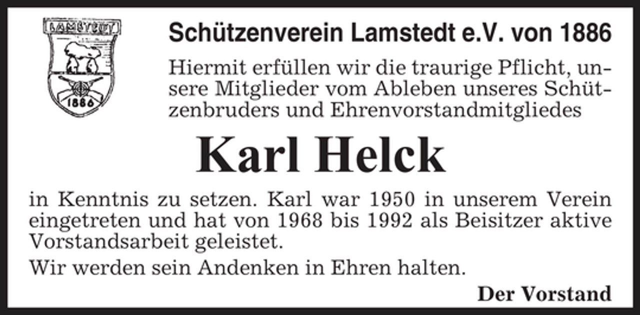 <p>Schützenverein Lamstedt e.V. von 1886<br />Hiermit erfüllen wir die traurige Pflicht, unsere Mitglieder vom Ableben unseres Schützenbruders und Ehrenvorstandmitgliedes</p><p>Karl Helck<br />in Kenntnis zu setzen. Karl war 1950 in unserem Verein eingetreten und hat von 1968 bis 1992 als Beisitzer aktive Vorstandsarbeit geleistet. Wir werden sein Andenken in Ehren halten. Der Vorstand</p>