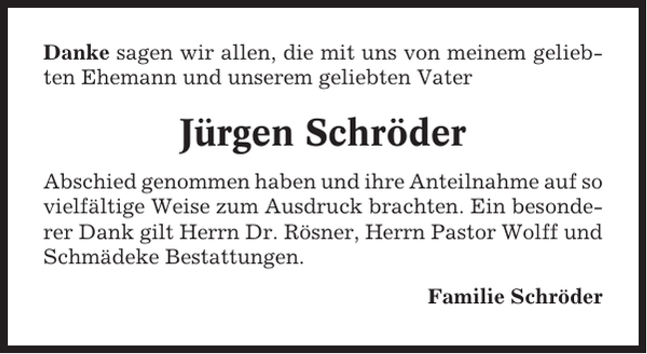 <p>Danke sagen wir allen, die mit uns von meinem geliebten Ehemann und unserem geliebten Vater</p><p>Jürgen Schröder<br />Abschied genommen haben und ihre Anteilnahme auf so<br />vielfältige Weise zum Ausdruck brachten. Ein besonderer Dank gilt Herrn Dr. Rösner, Herrn Pastor Wolff und<br />Schmädeke Bestattungen.<br />Familie Schröder</p>