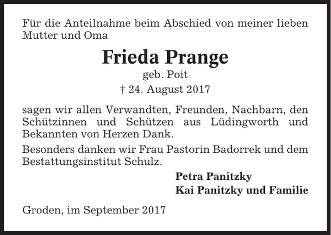 <p>Für die Anteilnahme beim Abschied von meiner lieben<br />Mutter und Oma</p><p>Frieda Prange<br />geb. Poit<br />† 24. August 2017<br />sagen wir allen Verwandten, Freunden, Nachbarn, den<br />Schützinnen und Schützen aus Lüdingworth und<br />Bekannten von Herzen Dank.<br />Besonders danken wir Frau Pastorin Badorrek und dem<br />Bestattungsinstitut Schulz.<br />Petra Panitzky<br />Kai Panitzky und Familie<br />Groden, im September 2017</p>