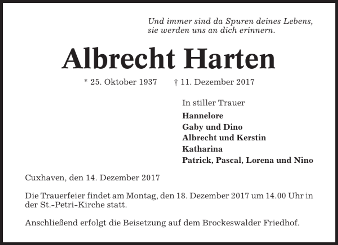 <p>Und immer sind da Spuren deines Lebens,<br />sie werden uns an dich erinnern.</p><p>Albrecht Harten<br />* 25. Oktober 1937</p><p>† 11. Dezember 2017<br />In stiller Trauer<br />Hannelore<br />Gaby und Dino<br />Albrecht und Kerstin<br />Katharina<br />Patrick, Pascal, Lorena und Nino</p><p>Cuxhaven, den 14. Dezember 2017<br />Die Trauerfeier findet am Montag, den 18. Dezember 2017 um 14.00 Uhr in<br />der St.-Petri-Kirche statt.<br />Anschließend erfolgt die Beisetzung auf dem Brockeswalder Friedhof.</p>