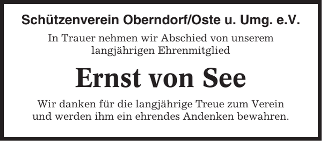 <p>Schützenverein Oberndorf/Oste u. Umg. e.V.<br />In Trauer nehmen wir Abschied von unserem<br />langjährigen Ehrenmitglied</p><p>Ernst von See<br />Wir danken für die langjährige Treue zum Verein<br />und werden ihm ein ehrendes Andenken bewahren.</p>