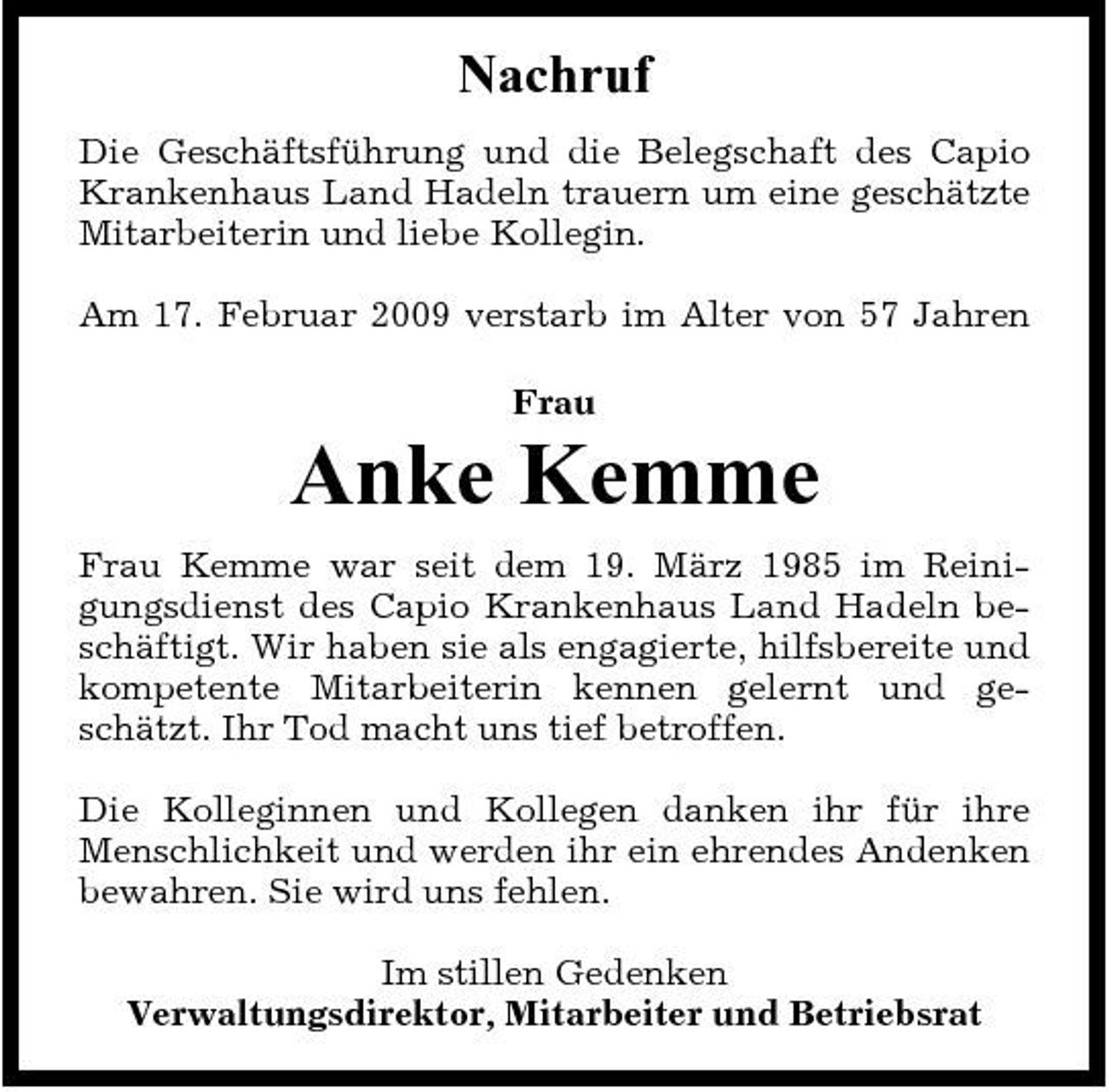 <p>Nachruf<br />Die Geschäftsführung und die Belegschaft des Capio Krankenhaus Land Hadeln trauern um eine geschätzte Mitarbeiterin und liebe Kollegin. Am 17. Februar 2009 verstarb im Alter von 57 Jahren Frau</p><p>Anke Kemme<br />Frau Kemme war seit dem 19. März 1985 im Reinigungsdienst des Capio Krankenhaus Land Hadeln beschäftigt. Wir haben sie als engagierte, hilfsbereite und kompetente Mitarbeiterin kennen gelernt und geschätzt. Ihr Tod macht uns tief betroffen. Die Kolleginnen und Kollegen danken ihr für ihre Menschlichkeit und werden ihr ein ehrendes Andenken bewahren. Sie wird uns fehlen. Im stillen Gedenken Verwaltungsdirektor, Mitarbeiter und Betriebsrat</p>