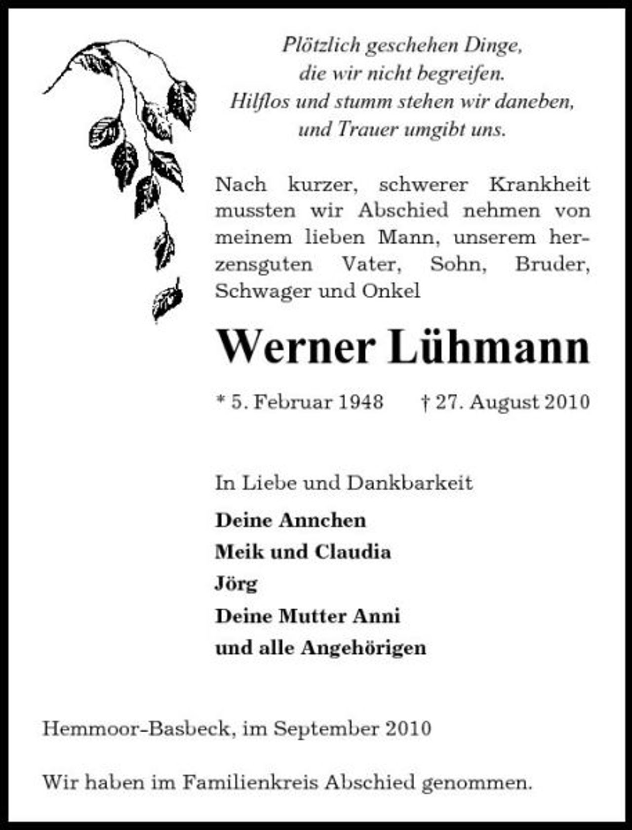 <p>Plötzlich geschehen Dinge, die wir nicht begreifen. Hilflos und stumm stehen wir daneben, und Trauer umgibt uns.<br />Nach kurzer, schwerer Krankheit mussten wir Abschied nehmen von meinem lieben Mann, unserem herzensguten Vater, Sohn, Bruder, Schwager und Onkel</p><p>Werner Lühmann<br />* 5. Februar 1948 † 27. August 2010 In Liebe und Dankbarkeit Deine Annchen Meik und Claudia Jörg Deine Mutter Anni und alle Angehörigen</p><p>Hemmoor-Basbeck, im September 2010 Wir haben im Familienkreis Abschied genommen.</p>