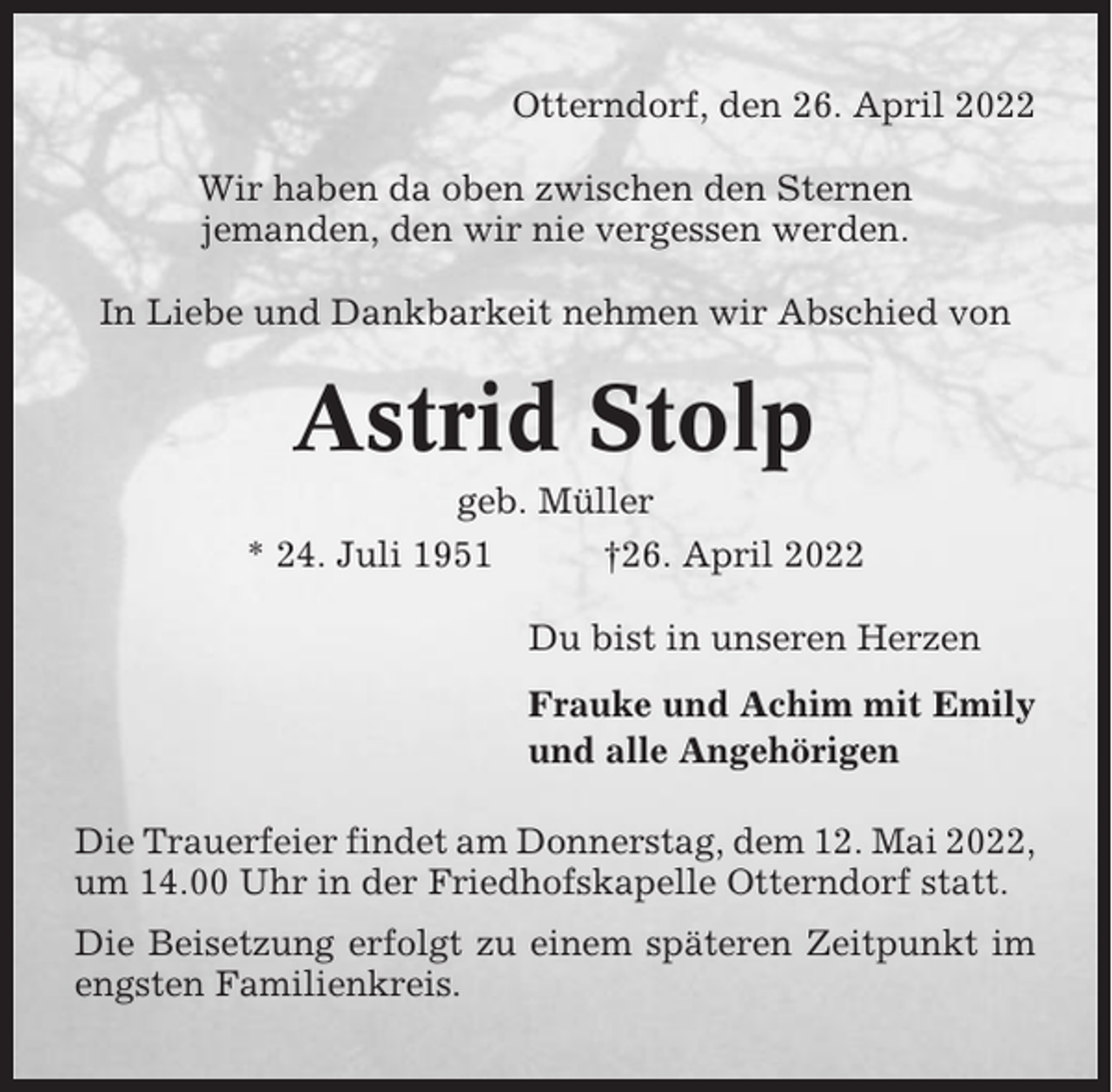 <p>Otterndorf, den 26. April 2022<br />Wir haben da oben zwischen den Sternen<br />jemanden, den wir nie vergessen werden.<br />In Liebe und Dankbarkeit nehmen wir Abschied von</p><p>Astrid Stolp<br />geb. Müller<br />* 24. Juli 1951<br />†26. April 2022<br />Du bist in unseren Herzen<br />Frauke und Achim mit Emily<br />und alle Angehörigen<br />Die Trauerfeier findet am Donnerstag, dem 12. Mai 2022,<br />um 14.00 Uhr in der Friedhofskapelle Otterndorf statt.<br />Die Beisetzung erfolgt zu einem späteren Zeitpunkt im<br />engsten Familienkreis.</p>