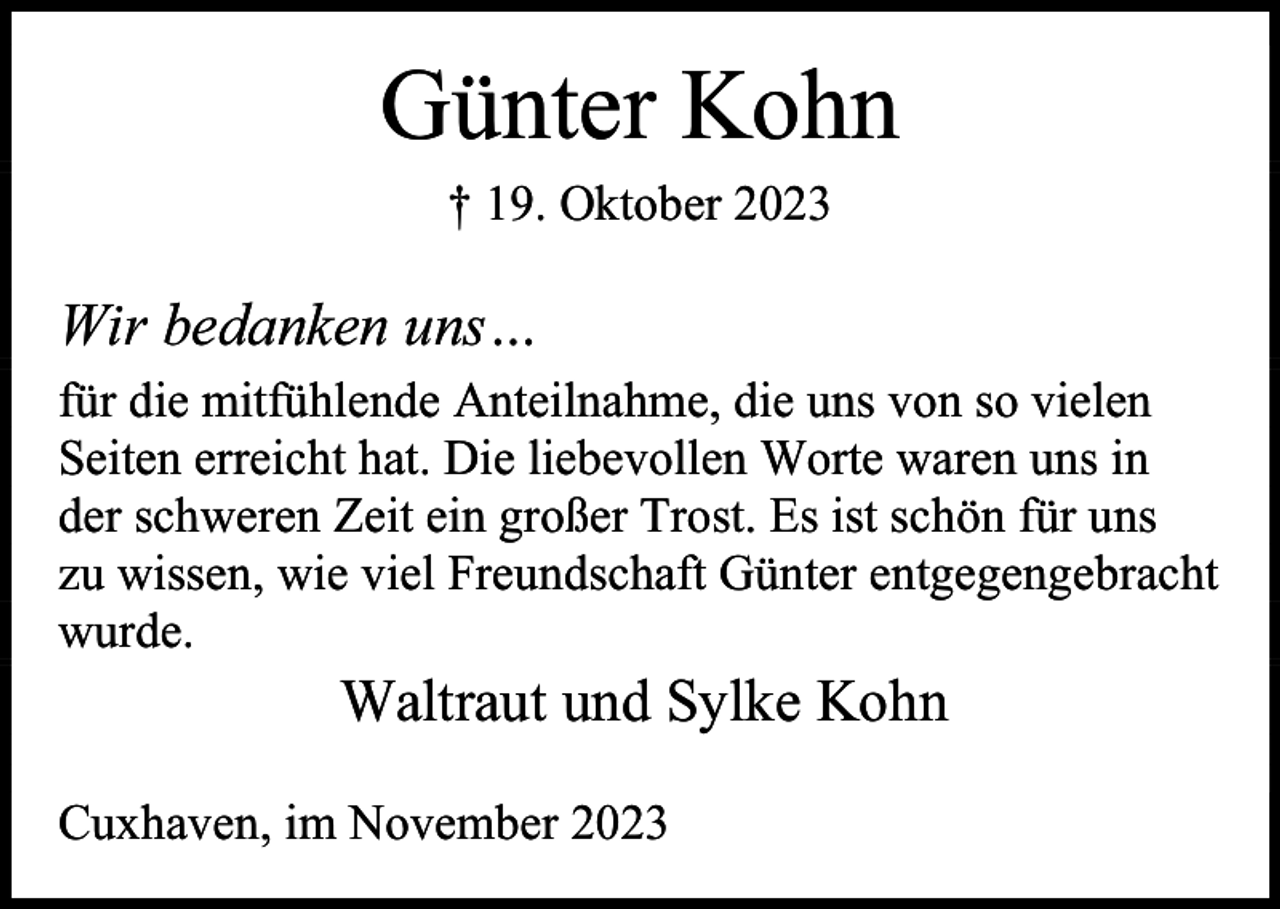 <p>Günter Kohn<br />† 19. Oktober 2023</p><p>Wir bedanken uns…<br />für die mitfühlende Anteilnahme, die uns von so vielen<br />Seiten erreicht hat. Die liebevollen Worte waren uns in<br />der schweren Zeit ein großer Trost. Es ist schön für uns<br />zu wissen, wie viel Freundschaft Günter entgegengebracht<br />wurde.</p><p>Waltraut und Sylke Kohn</p><p>Cuxhaven, im November 2023</p>