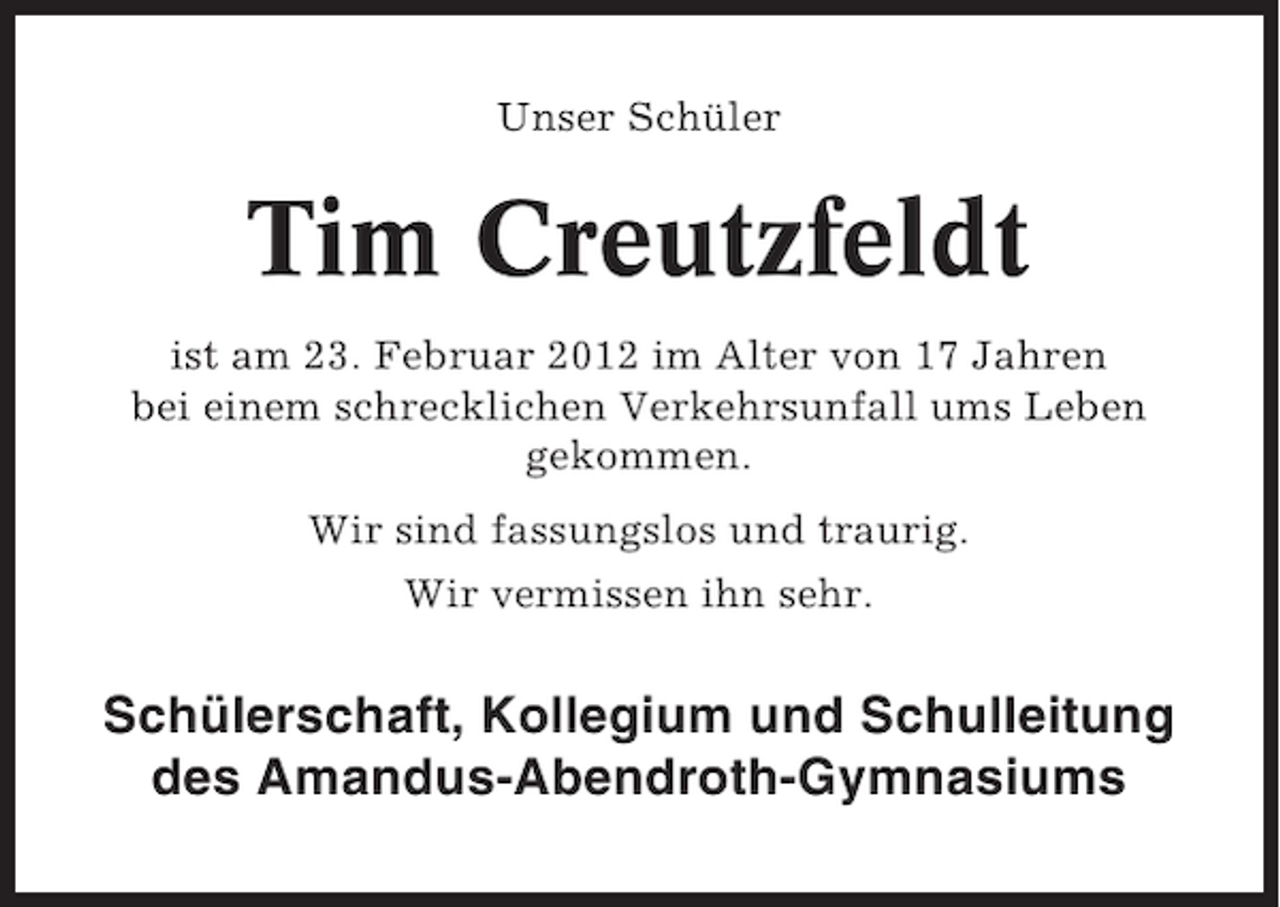 <p>Unser Schüler</p><p>Tim Creutzfeldt<br />ist am 23. Februar 2012 im Alter von 17 Jahren<br />bei einem schrecklichen Verkehrsunfall ums Leben<br />gekommen.<br />Wir sind fassungslos und traurig.<br />Wir vermissen ihn sehr.</p><p>Schülerschaft, Kollegium und Schulleitung<br />des Amandus-Abendroth-Gymnasiums</p>