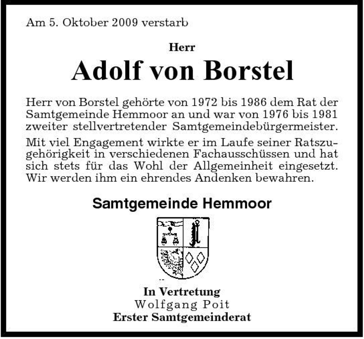 <p>Am 5. Oktober 2009 verstarb Herr</p><p>Adolf von Borstel<br />Herr von Borstel gehörte von 1972 bis 1986 dem Rat der Samtgemeinde Hemmoor an und war von 1976 bis 1981 zweiter stellvertretender Samtgemeindebürgermeister. Mit viel Engagement wirkte er im Laufe seiner Ratszugehörigkeit in verschiedenen Fachausschüssen und hat sich stets für das Wohl der Allgemeinheit eingesetzt. Wir werden ihm ein ehrendes Andenken bewahren.</p><p>Samtgemeinde Hemmoor</p><p>In Vertretung Wo lfg a ng Po i t Erster Samtgemeinderat</p>