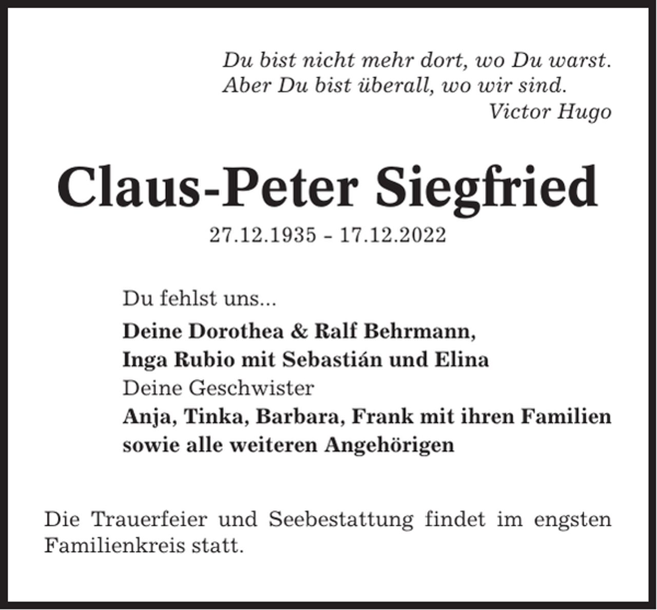 <p>Du bist nicht mehr dort, wo Du warst.<br />Aber Du bist überall, wo wir sind.<br />Victor Hugo</p><p>Claus-Peter Siegfried<br />27.12.1935 - 17.12.2022<br />Du fehlst uns...<br />Deine Dorothea &amp; Ralf Behrmann,<br />Inga Rubio mit Sebastián und Elina<br />Deine Geschwister<br />Anja, Tinka, Barbara, Frank mit ihren Familien<br />sowie alle weiteren Angehörigen</p><p>Die Trauerfeier und Seebestattung findet im engsten<br />Familienkreis statt.</p>