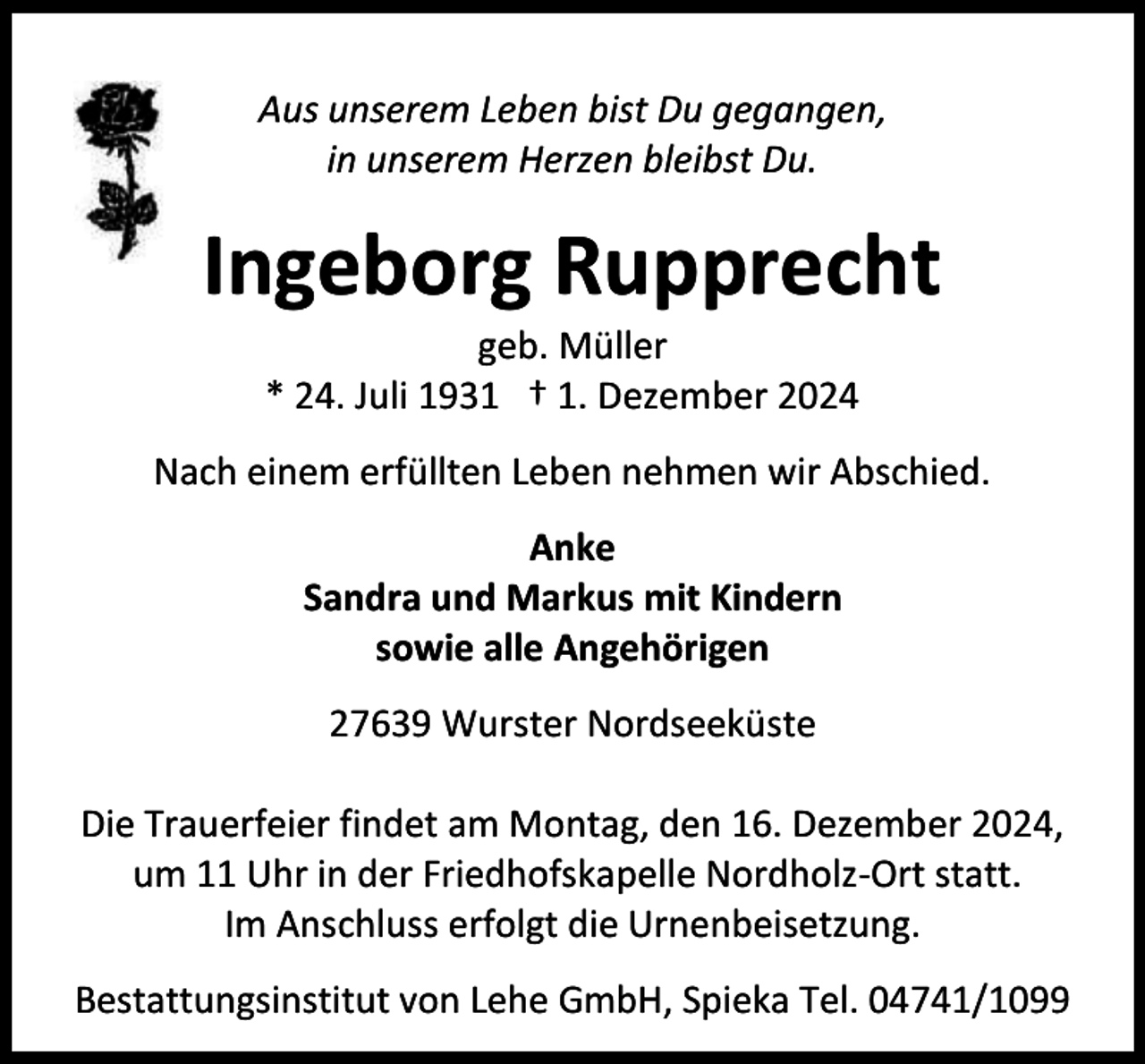 <p>Aus unserem Leben bist Du gegangen,<br />in unserem Herzen bleibst Du.</p><p>Ingeborg Rupprecht<br />geb. Müller<br />* 24. Juli 1931 † 1. Dezember 2024</p><p>Nach einem erfüllten Leben nehmen wir Abschied.<br />Anke<br />Sandra und Markus mit Kindern<br />sowie alle Angehörigen<br />27639 Wurster Nordseeküste<br />Die Trauerfeier findet am Montag, den 16. Dezember 2024,<br />um 11 Uhr in der Friedhofskapelle Nordholz-Ort statt.<br />Im Anschluss erfolgt die Urnenbeisetzung.<br />Bestattungsinstitut von Lehe GmbH, Spieka Tel. 04741/1099</p>