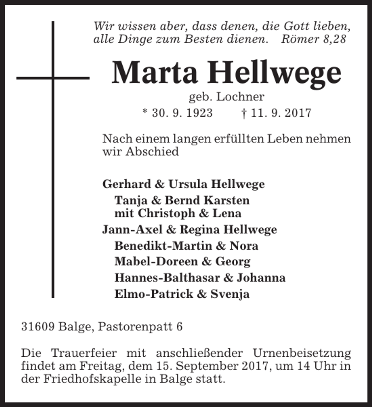 <p>Wir wissen aber, dass denen, die Gott lieben,<br />alle Dinge zum Besten dienen. Römer 8,28</p><p>Marta Hellwege<br />geb. Lochner<br />* 30. 9. 1923<br />† 11. 9. 2017<br />Nach einem langen erfüllten Leben nehmen<br />wir Abschied<br />Gerhard &amp; Ursula Hellwege<br />Tanja &amp; Bernd Karsten<br />mit Christoph &amp; Lena<br />Jann-Axel &amp; Regina Hellwege<br />Benedikt-Martin &amp; Nora<br />Mabel-Doreen &amp; Georg<br />Hannes-Balthasar &amp; Johanna<br />Elmo-Patrick &amp; Svenja<br />31609 Balge, Pastorenpatt 6<br />Die Trauerfeier mit anschließender Urnenbeisetzung<br />findet am Freitag, dem 15. September 2017, um 14 Uhr in<br />der Friedhofskapelle in Balge statt.</p>