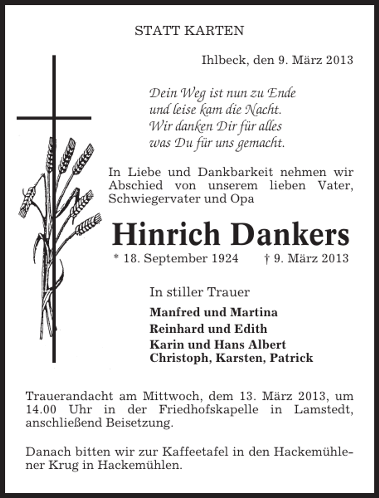 <p>STATT KARTEN<br />Ihlbeck, den 9. März 2013</p><p>Dein Weg ist nun zu Ende<br />und leise kam die Nacht.<br />Wir danken Dir für alles<br />was Du für uns gemacht.<br />In Liebe und Dankbarkeit nehmen wir<br />Abschied von unserem lieben Vater,<br />Schwiegervater und Opa</p><p>Hinrich Dankers<br />* 18. September 1924</p><p>† 9. März 2013</p><p>In stiller Trauer<br />Manfred und Martina<br />Reinhard und Edith<br />Karin und Hans Albert<br />Christoph, Karsten, Patrick<br />Trauerandacht am Mittwoch, dem 13. März 2013, um<br />14.00 Uhr in der Friedhofskapelle in Lamstedt,<br />anschließend Beisetzung.<br />Danach bitten wir zur Kaffeetafel in den Hackemühlener Krug in Hackemühlen.</p>