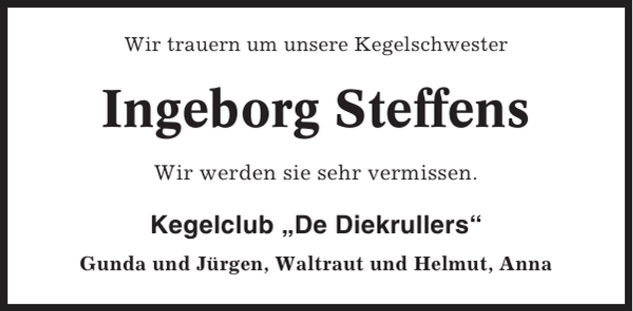 <p>Wir trauern um unsere Kegelschwester</p><p>Ingeborg Steffens<br />Wir werden sie sehr vermissen.</p><p>Kegelclub „De Diekrullers“<br />Gunda und Jürgen, Waltraut und Helmut, Anna</p>