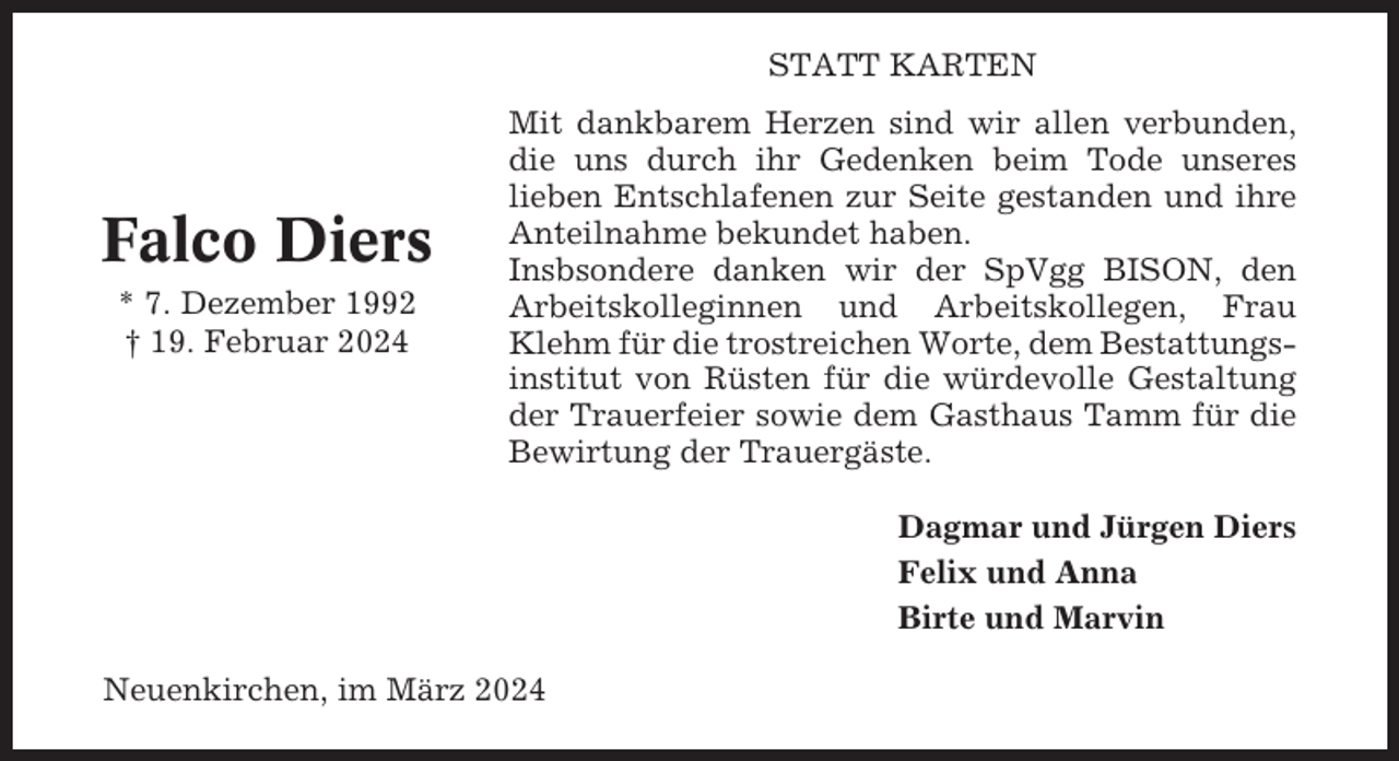 <p>STATT KARTEN</p><p>Falco Diers<br />* 7. Dezember 1992<br />† 19. Februar 2024</p><p>Mit dankbarem Herzen sind wir allen verbunden,<br />die uns durch ihr Gedenken beim Tode unseres<br />lieben Entschlafenen zur Seite gestanden und ihre<br />Anteilnahme bekundet haben.<br />Insbsondere danken wir der SpVgg BISON, den<br />Arbeitskolleginnen und Arbeitskollegen, Frau<br />Klehm für die trostreichen Worte, dem Bestattungsinstitut von Rüsten für die würdevolle Gestaltung<br />der Trauerfeier sowie dem Gasthaus Tamm für die<br />Bewirtung der Trauergäste.<br />Dagmar und Jürgen Diers<br />Felix und Anna<br />Birte und Marvin</p><p>Neuenkirchen, im März 2024</p>