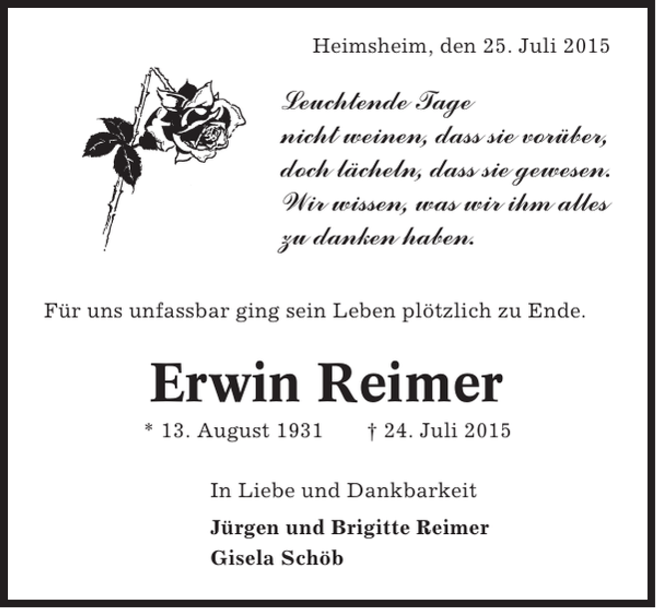 <p>Heimsheim, den 25. Juli 2015</p><p>Leuchtende Tage<br />nicht weinen, dass sie vorüber,<br />doch lächeln, dass sie gewesen.<br />Wir wissen, was wir ihm alles<br />zu danken haben.<br />Für uns unfassbar ging sein Leben plötzlich zu Ende.</p><p>Erwin Reimer<br />* 13. August 1931</p><p>† 24. Juli 2015</p><p>In Liebe und Dankbarkeit<br />Jürgen und Brigitte Reimer<br />Gisela Schöb</p>