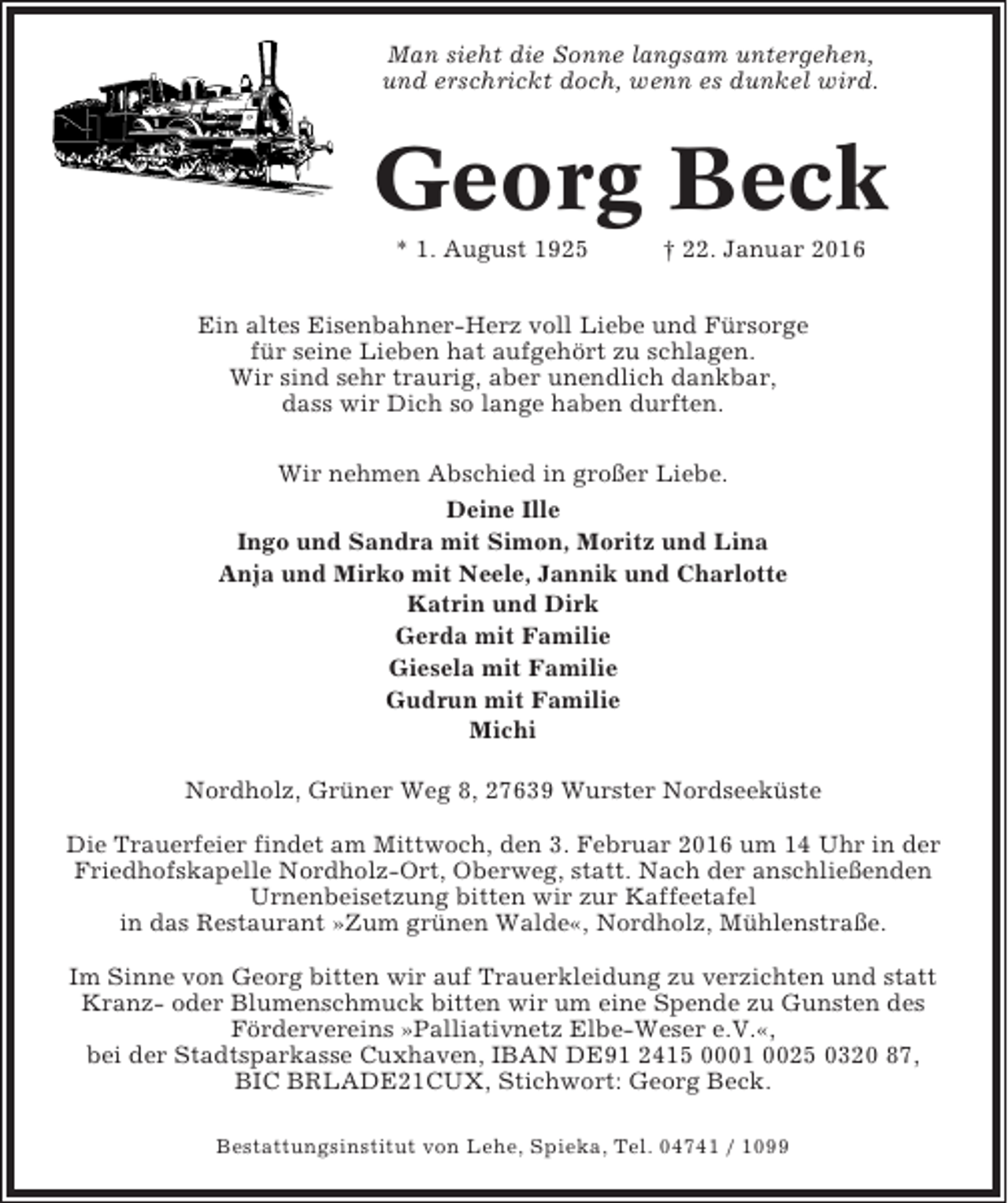 <p>Man sieht die Sonne langsam untergehen,<br />und erschrickt doch, wenn es dunkel wird.</p><p>Georg Beck<br />* 1. August 1925</p><p>† 22. Januar 2016</p><p>Ein altes Eisenbahner-Herz voll Liebe und Fürsorge<br />für seine Lieben hat aufgehört zu schlagen.<br />Wir sind sehr traurig, aber unendlich dankbar,<br />dass wir Dich so lange haben durften.<br />Wir nehmen Abschied in großer Liebe.<br />Deine Ille<br />Ingo und Sandra mit Simon, Moritz und Lina<br />Anja und Mirko mit Neele, Jannik und Charlotte<br />Katrin und Dirk<br />Gerda mit Familie<br />Giesela mit Familie<br />Gudrun mit Familie<br />Michi<br />Nordholz, Grüner Weg 8, 27639 Wurster Nordseeküste<br />Die Trauerfeier findet am Mittwoch, den 3. Februar 2016 um 14 Uhr in der<br />Friedhofskapelle Nordholz-Ort, Oberweg, statt. Nach der anschließenden<br />Urnenbeisetzung bitten wir zur Kaffeetafel<br />in das Restaurant »Zum grünen Walde«, Nordholz, Mühlenstraße.<br />Im Sinne von Georg bitten wir auf Trauerkleidung zu verzichten und statt<br />Kranz- oder Blumenschmuck bitten wir um eine Spende zu Gunsten des<br />Fördervereins »Palliativnetz Elbe-Weser e.V.«,<br />bei der Stadtsparkasse Cuxhaven, IBAN DE91 2415 0001 0025 0320 87,<br />BIC BRLADE21CUX, Stichwort: Georg Beck.<br />Bestattungsinstitut von Lehe, Spieka, Tel. 04741 / 1099</p>