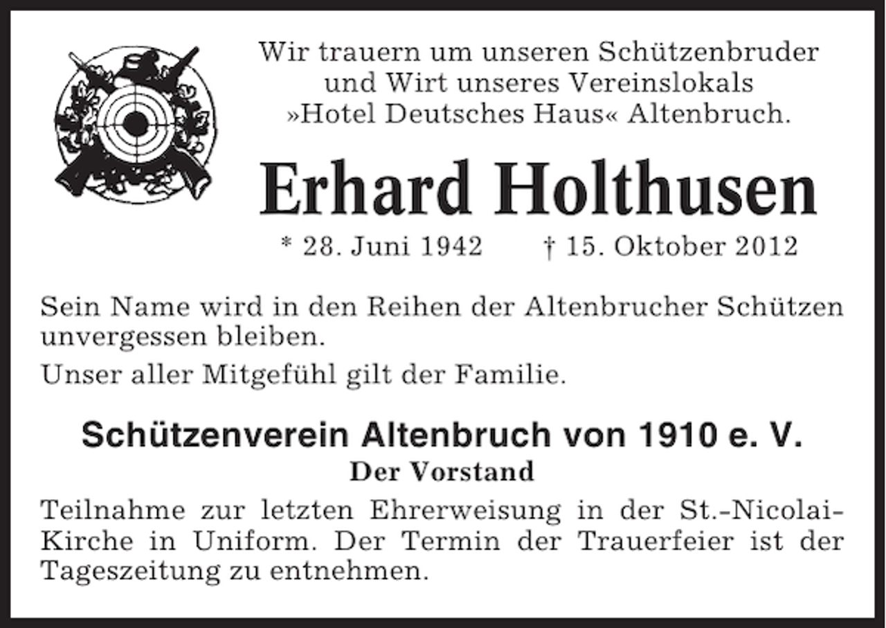 <p>Wir trauern um unseren Schützenbruder<br />und Wirt unseres Vereinslokals<br />»Hotel Deutsches Haus« Altenbruch.</p><p>Erhard Holthusen<br />* 28. Juni 1942</p><p>† 15. Oktober 2012</p><p>Sein Name wird in den Reihen der Altenbrucher Schützen<br />unvergessen bleiben.<br />Unser aller Mitgefühl gilt der Familie.</p><p>Schützenverein Altenbruch von 1910 e. V.<br />Der Vorstand<br />Teilnahme zur letzten Ehrerweisung in der St.-NicolaiKirche in Uniform. Der Termin der Trauerfeier ist der<br />Tageszeitung zu entnehmen.</p>