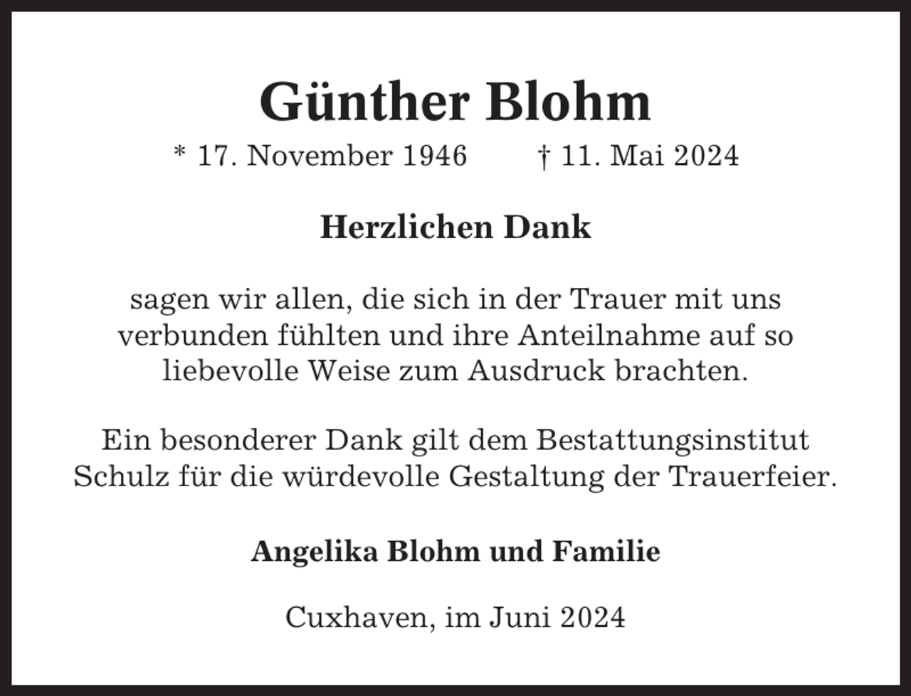 <p>Günther Blohm<br />* 17. November 1946</p><p>† 11. Mai 2024</p><p>Herzlichen Dank<br />sagen wir allen, die sich in der Trauer mit uns<br />verbunden fühlten und ihre Anteilnahme auf so<br />liebevolle Weise zum Ausdruck brachten.<br />Ein besonderer Dank gilt dem Bestattungsinstitut<br />Schulz für die würdevolle Gestaltung der Trauerfeier.<br />Angelika Blohm und Familie<br />Cuxhaven, im Juni 2024</p>