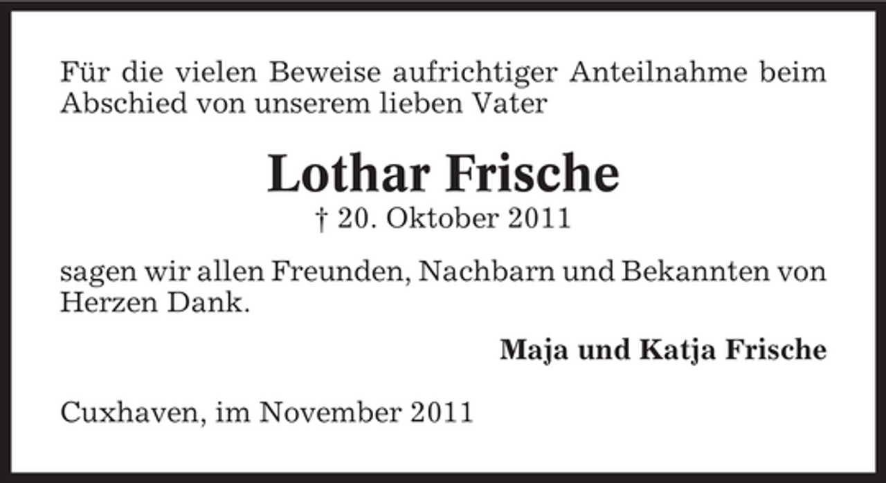 <p>Für die vielen Beweise aufrichtiger Anteilnahme beim<br />Abschied von unserem lieben Vater</p><p>Lothar Frische<br />† 20. Oktober 2011<br />sagen wir allen Freunden, Nachbarn und Bekannten von<br />Herzen Dank.<br />Maja und Katja Frische<br />Cuxhaven, im November 2011</p>