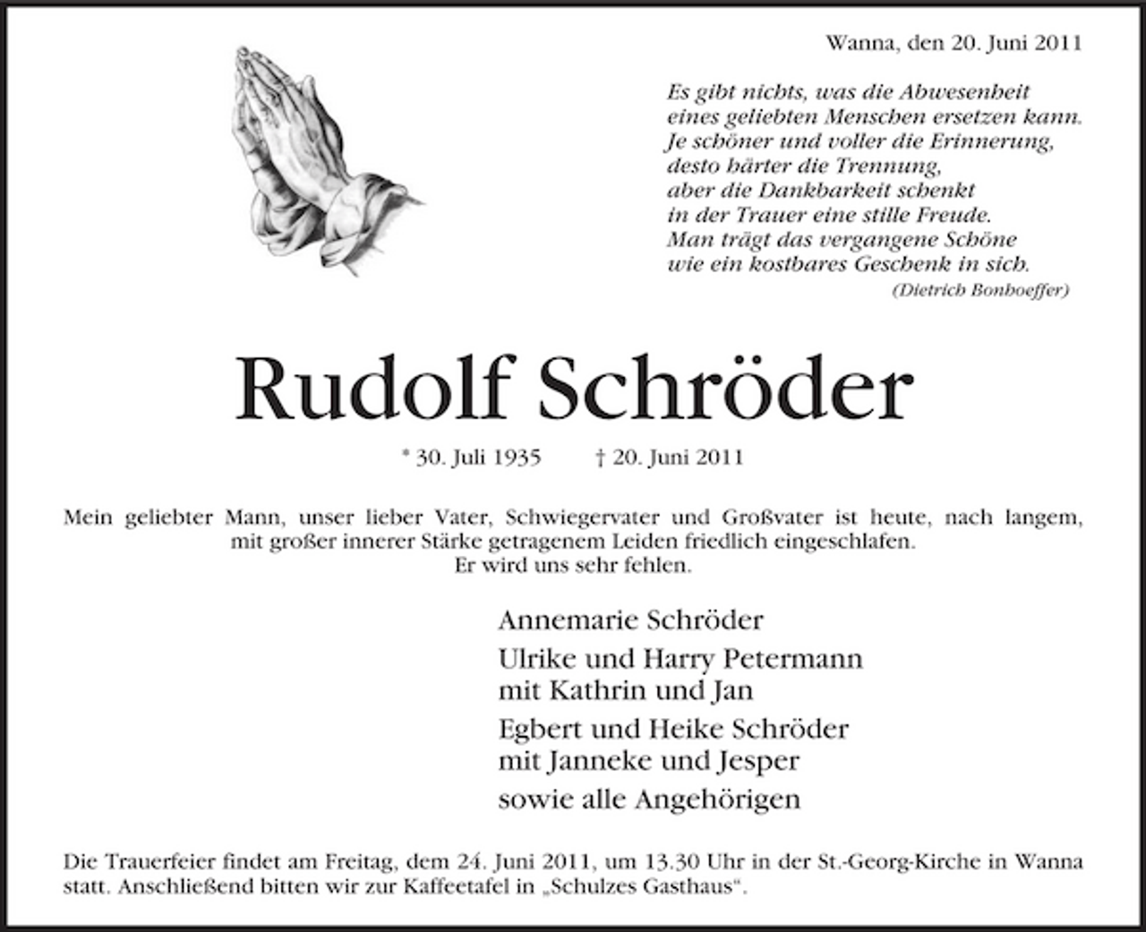 <p>Wanna, den 20. Juni 2011 Es gibt nichts, was die Abwesenheit eines geliebten Menschen ersetzen kann. Je schöner und voller die Erinnerung, desto härter die Trennung, aber die Dankbarkeit schenkt in der Trauer eine stille Freude. Man trägt das vergangene Schöne wie ein kostbares Geschenk in sich.<br />(Dietrich Bonhoeffer)</p><p>Rudolf Schröder<br />* 30. Juli 1935 † 20. Juni 2011 Mein geliebter Mann, unser lieber Vater, Schwiegervater und Großvater ist heute, nach langem, mit großer innerer Stärke getragenem Leiden friedlich eingeschlafen. Er wird uns sehr fehlen.</p><p>Annemarie Schröder Ulrike und Harry Petermann mit Kathrin und Jan Egbert und Heike Schröder mit Janneke und Jesper sowie alle Angehörigen<br />Die Trauerfeier findet am Freitag, dem 24. Juni 2011, um 13.30 Uhr in der St.-Georg-Kirche in Wanna statt. Anschließend bitten wir zur Kaffeetafel in „Schulzes Gasthaus“.</p>