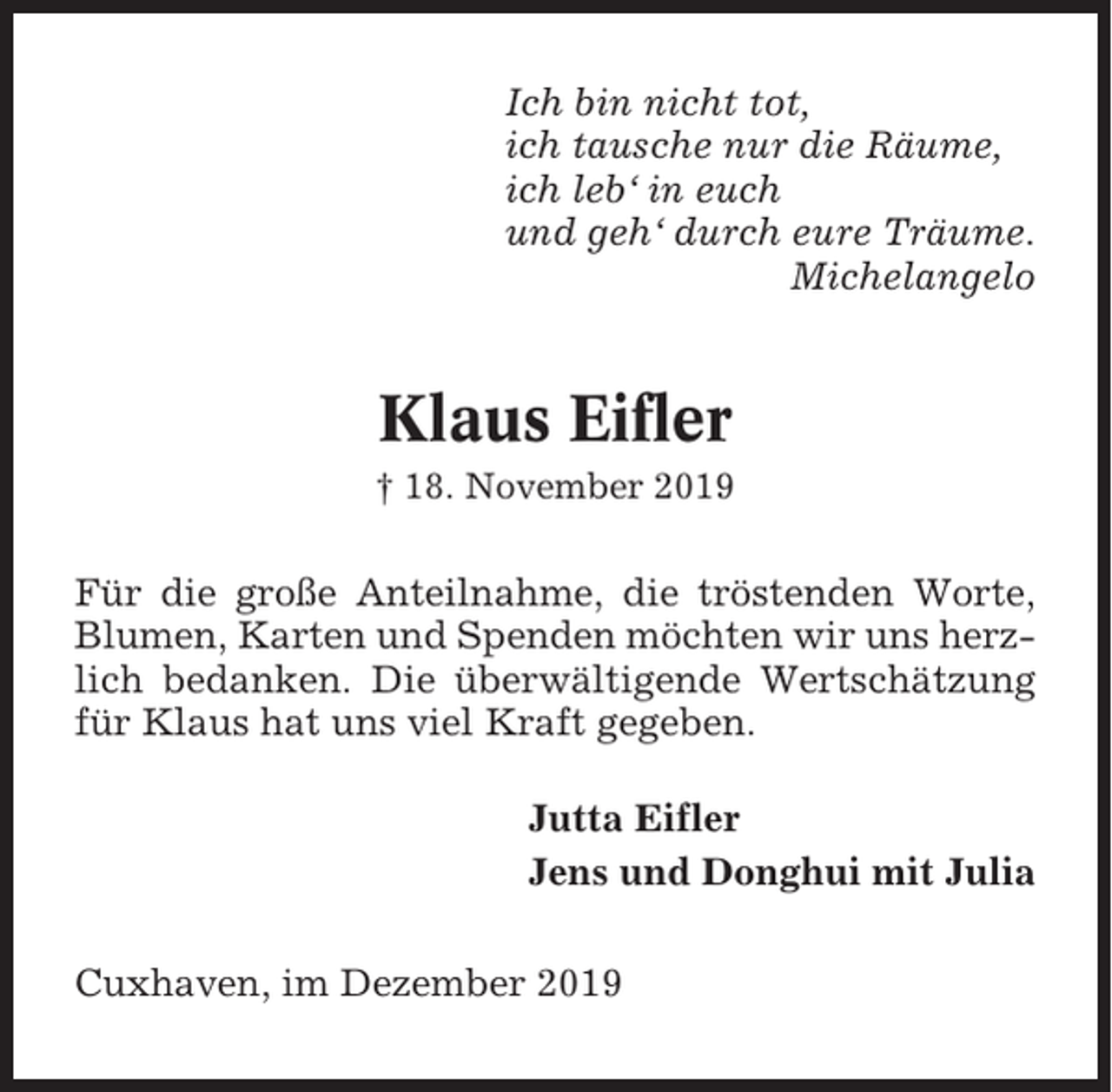 <p>Ich bin nicht tot,<br />ich tausche nur die Räume,<br />ich leb‘ in euch<br />und geh‘ durch eure Träume.<br />Michelangelo</p><p>Klaus Eifler<br />† 18. November 2019</p><p>Für die große Anteilnahme, die tröstenden Worte,<br />Blumen, Karten und Spenden möchten wir uns herzlich bedanken. Die überwältigende Wertschätzung<br />für Klaus hat uns viel Kraft gegeben.<br />Jutta Eifler<br />Jens und Donghui mit Julia<br />Cuxhaven, im Dezember 2019</p>