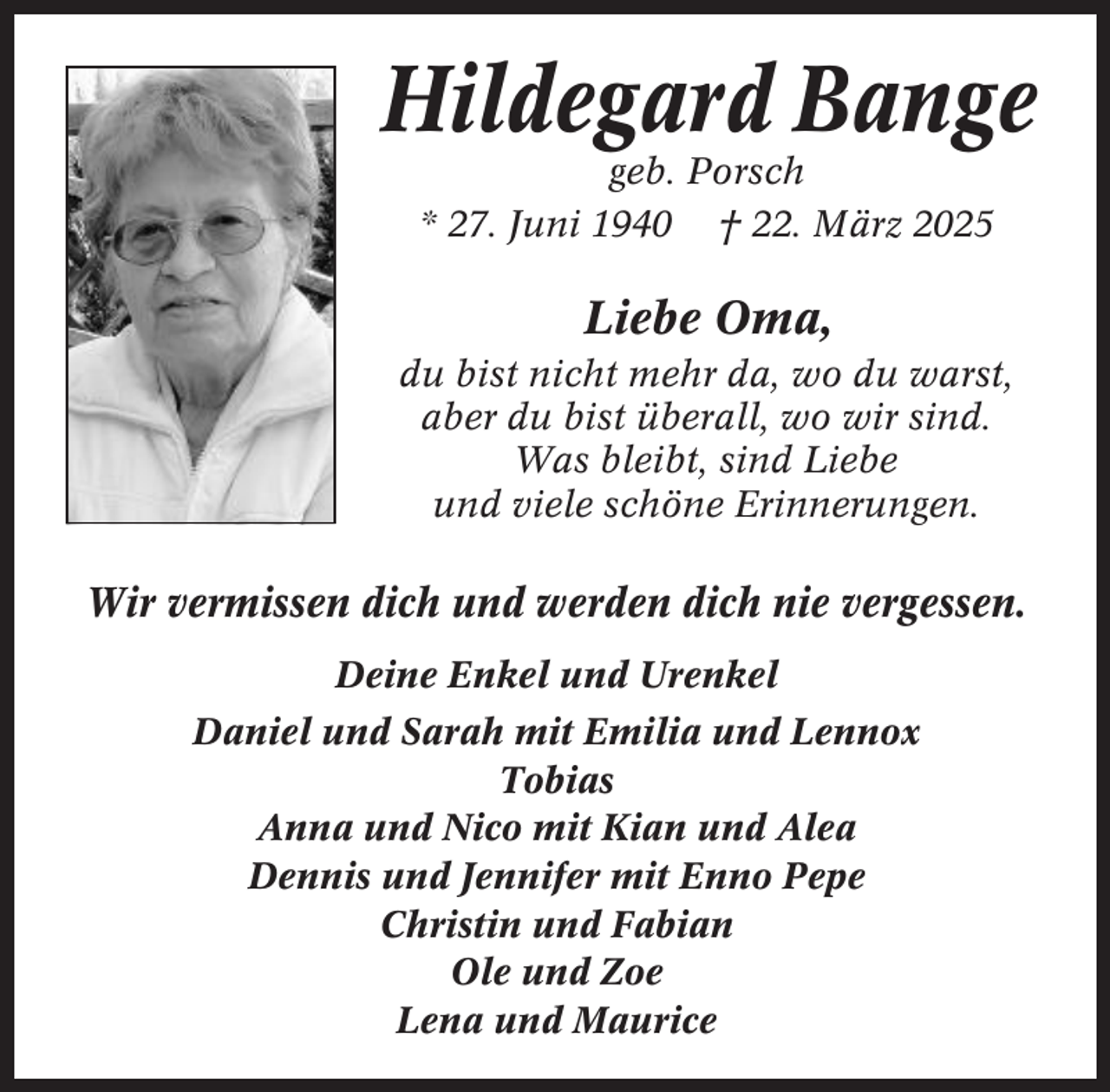 <p>Hildegard Bange<br />geb. Porsch<br />* 27. Juni 1940 † 22. März 2025</p><p>Liebe Oma,<br />du bist nicht mehr da, wo du warst,<br />aber du bist überall, wo wir sind.<br />Was bleibt, sind Liebe<br />und viele schöne Erinnerungen.</p><p>Wir vermissen dich und werden dich nie vergessen.<br />Deine Enkel und Urenkel<br />Daniel und Sarah mit Emilia und Lennox<br />Tobias<br />Anna und Nico mit Kian und Alea<br />Dennis und Jennifer mit Enno Pepe<br />Christin und Fabian<br />Ole und Zoe<br />Lena und Maurice</p>