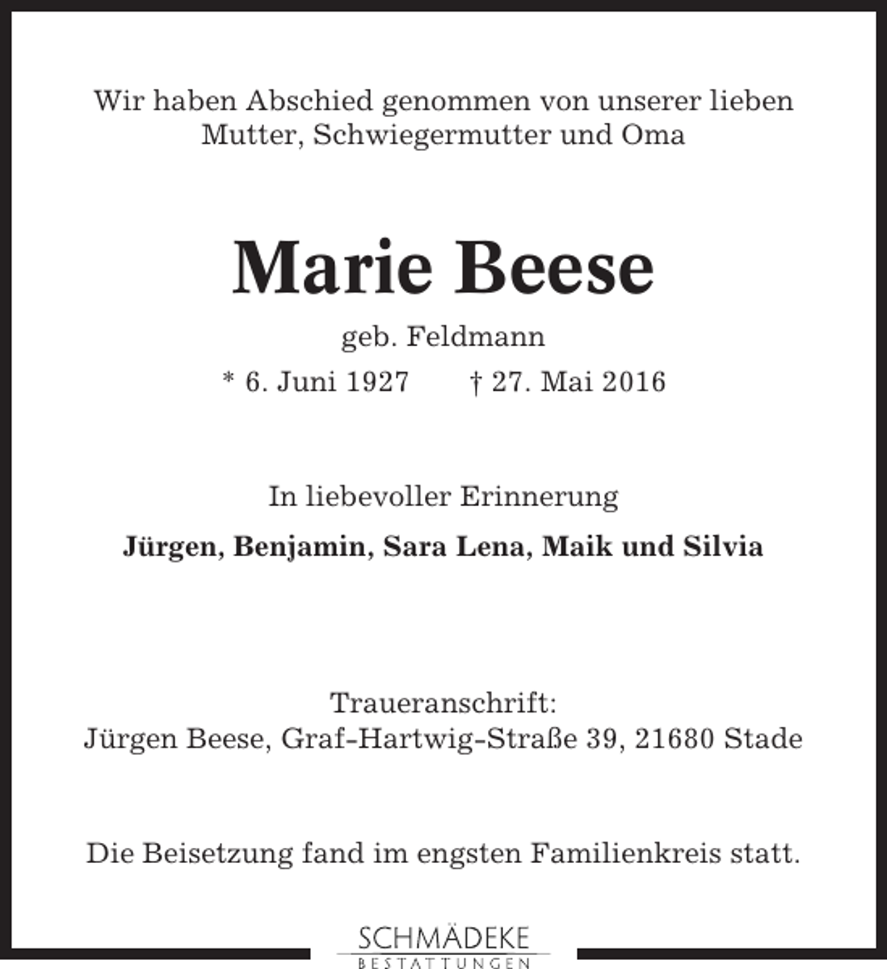 <p>Wir haben Abschied genommen von unserer lieben<br />Mutter, Schwiegermutter und Oma</p><p>Marie Beese<br />geb. Feldmann<br />* 6. Juni 1927</p><p>† 27. Mai 2016</p><p>In liebevoller Erinnerung<br />Jürgen, Benjamin, Sara Lena, Maik und Silvia</p><p>Traueranschrift:<br />Jürgen Beese, Graf-Hartwig-Straße 39, 21680 Stade</p><p>Die Beisetzung fand im engsten Familienkreis statt.</p>
