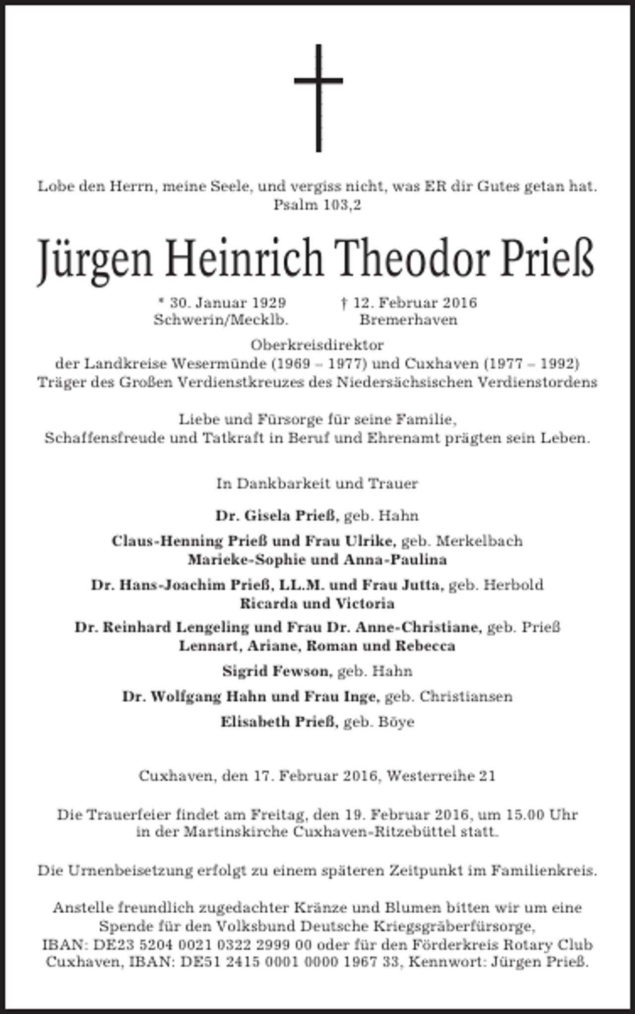 <p>Lobe den Herrn, meine Seele, und vergiss nicht, was ER dir Gutes getan hat.<br />Psalm 103,2</p><p>Jürgen Heinrich Theodor Prieß<br />* 30. Januar 1929<br />Schwerin/Mecklb.</p><p>† 12. Februar 2016<br />Bremerhaven</p><p>Oberkreisdirektor<br />der Landkreise Wesermünde (1969 – 1977) und Cuxhaven (1977 – 1992)<br />Träger des Großen Verdienstkreuzes des Niedersächsischen Verdienstordens<br />Liebe und Fürsorge für seine Familie,<br />Schaffensfreude und Tatkraft in Beruf und Ehrenamt prägten sein Leben.<br />In Dankbarkeit und Trauer<br />Dr. Gisela Prieß, geb. Hahn<br />Claus-Henning Prieß und Frau Ulrike, geb. Merkelbach<br />Marieke-Sophie und Anna-Paulina<br />Dr. Hans-Joachim Prieß, LL.M. und Frau Jutta, geb. Herbold<br />Ricarda und Victoria<br />Dr. Reinhard Lengeling und Frau Dr. Anne-Christiane, geb. Prieß<br />Lennart, Ariane, Roman und Rebecca<br />Sigrid Fewson, geb. Hahn<br />Dr. Wolfgang Hahn und Frau Inge, geb. Christiansen<br />Elisabeth Prieß, geb. Böye</p><p>Cuxhaven, den 17. Februar 2016, Westerreihe 21<br />Die Trauerfeier findet am Freitag, den 19. Februar 2016, um 15.00 Uhr<br />in der Martinskirche Cuxhaven-Ritzebüttel statt.<br />Die Urnenbeisetzung erfolgt zu einem späteren Zeitpunkt im Familienkreis.<br />Anstelle freundlich zugedachter Kränze und Blumen bitten wir um eine<br />Spende für den Volksbund Deutsche Kriegsgräberfürsorge,<br />IBAN: DE23 5204 0021 032999 00 oder für den Förderkreis Rotary Club<br />Cuxhaven, IBAN: DE51 2415 0001 0000 1967 33, Kennwort: Jürgen Prieß.</p>