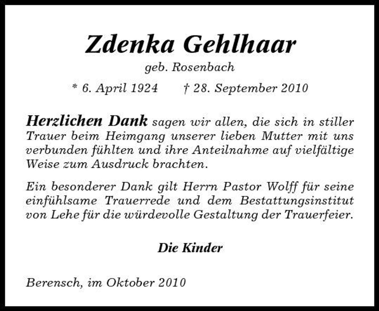 <p>Zdenka Gehlhaar<br />geb. Rosenbach * 6. April 1924 † 28. September 2010</p><p>Herzlichen Dank sagen wir allen, die sich in stiller<br />Trauer beim Heimgang unserer lieben Mutter mit uns verbunden fühlten und ihre Anteilnahme auf vielfältige Weise zum Ausdruck brachten. Ein besonderer Dank gilt Herrn Pastor Wolff für seine einfühlsame Trauerrede und dem Bestattungsinstitut von Lehe für die würdevolle Gestaltung der Trauerfeier. Die Kinder Berensch, im Oktober 2010</p>