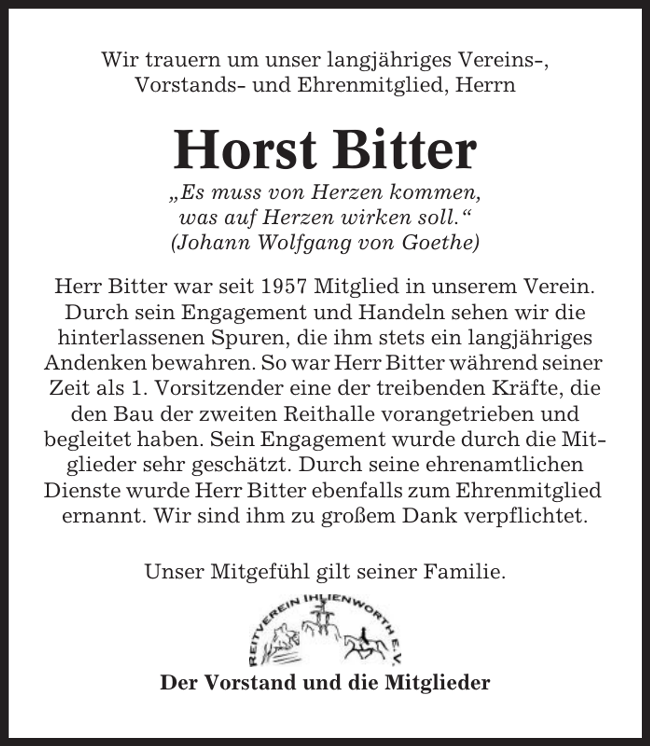 <p>Wir trauern um unser langjähriges Vereins-,<br />Vorstands- und Ehrenmitglied, Herrn</p><p>Horst Bitter<br />„Es muss von Herzen kommen,<br />was auf Herzen wirken soll.“<br />(Johann Wolfgang von Goethe)<br />Herr Bitter war seit 1957 Mitglied in unserem Verein.<br />Durch sein Engagement und Handeln sehen wir die<br />hinterlassenen Spuren, die ihm stets ein langjähriges<br />Andenken bewahren. So war Herr Bitter während seiner<br />Zeit als 1. Vorsitzender eine der treibenden Kräfte, die<br />den Bau der zweiten Reithalle vorangetrieben und<br />begleitet haben. Sein Engagement wurde durch die Mitglieder sehr geschätzt. Durch seine ehrenamtlichen<br />Dienste wurde Herr Bitter ebenfalls zum Ehrenmitglied<br />ernannt. Wir sind ihm zu großem Dank verpflichtet.<br />Unser Mitgefühl gilt seiner Familie.</p><p>Der Vorstand und die Mitglieder</p>