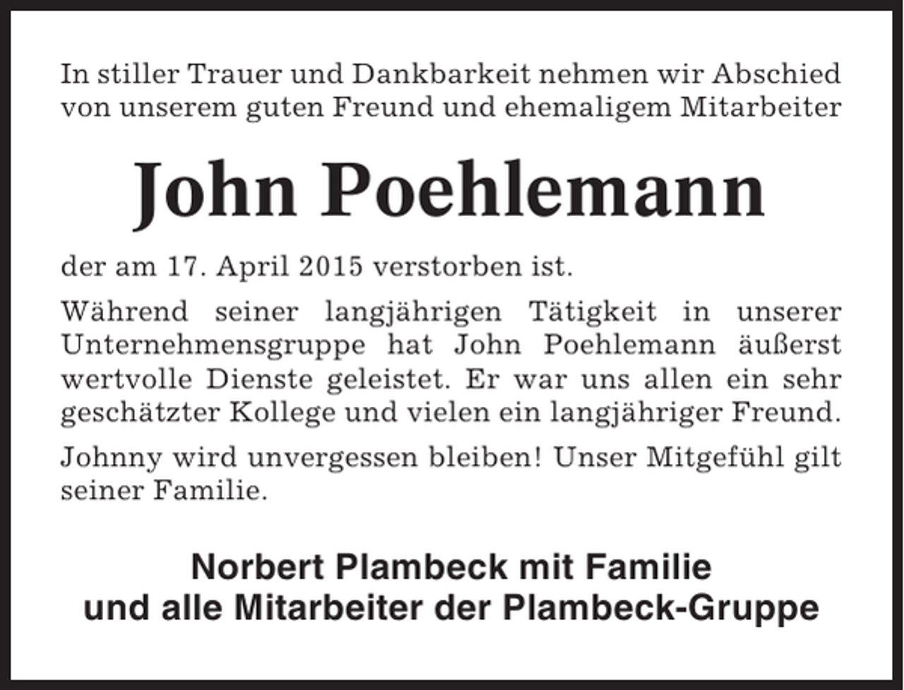 <p>In stiller Trauer und Dankbarkeit nehmen wir Abschied<br />von unserem guten Freund und ehemaligem Mitarbeiter</p><p>John Poehlemann<br />der am 17. April 2015 verstorben ist.<br />Während seiner langjährigen Tätigkeit in unserer<br />Unternehmensgruppe hat John Poehlemann äußerst<br />wertvolle Dienste geleistet. Er war uns allen ein sehr<br />geschätzter Kollege und vielen ein langjähriger Freund.<br />Johnny wird unvergessen bleiben! Unser Mitgefühl gilt<br />seiner Familie.</p><p>Norbert Plambeck mit Familie<br />und alle Mitarbeiter der Plambeck-Gruppe</p>