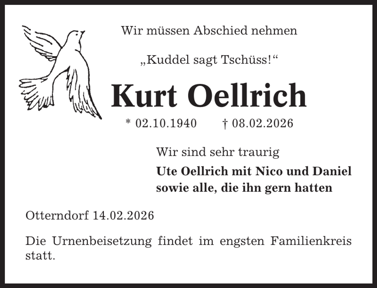 <p>Wir müssen Abschied nehmen<br />„Kuddel sagt Tschüss!“</p><p>Kurt Oellrich<br />* 02.10.1940</p><p>† 08.02.2026</p><p>Wir sind sehr traurig<br />Ute Oellrich mit Nico und Daniel<br />sowie alle, die ihn gern hatten<br />Otterndorf 14.02.2026<br />Die Urnenbeisetzung findet im engsten Familienkreis<br />statt.</p>